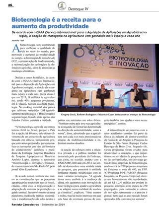Revista Canavieiros - Setembro de 2014
46
Biotecnologia é a receita para o
aumento da produtividade
Destaque IV
Andréia Vital
A
biotecnologia tem contribuído
para melhorar a qualidade de
vida ao redor do mundo, pro-
movendo o aumento da produtividade
no campo, a diminuição de emissões de
CO2, a preservação da biodiversidade,
a racionalização das aplicações de de-
fensivos agrícolas, além de amenizar as
mudanças climáticas.
Devido a tantos benefícios, de acor-
do com o ISAAA (Serviço Internacio-
nal para a Aquisição de Aplicações em
Agrobiotecnologia), a adoção da trans-
genia na agricultura vem ganhando
mais espaço a cada ano, prova disso é
que em 2013, 18 milhões de agriculto-
res, sendo 90% pequenos produtores,
em 27 países, fizeram uso desta tecno-
logia. No ranking mundial dos países
que cultivam variedades GM (geneti-
camente modificadas), o Brasil ocupa o
segundo lugar, ficando atrás apenas dos
Estados Unidos, constata a entidade.
“A biotecnologia agrícola encontrou
terreno fértil no Brasil, porque o País
fez a opção, há 40 anos, pelo desenvol-
vimento de um conceito de agricultura
baseada em ciência, basicamente por-
que estávamos preparados para interna-
lizar as inovações que vêm da fronteira
do conhecimento” justificou o presi-
dente da Embrapa (Empresa Brasileira
de Pesquisa Agropecuária), Maurício
Antônio Lopes, durante o seminário
“Biotecnologia e Inovação”, promovi-
do recentemente em São Paulo/SP, pelo
jornal Valor Econômico.
De acordo com o cientista, são mui-
tas as contribuições que as pesquisas
agropecuárias trouxeram para o Brasil,
citando, entre elas, a tropicalização e
adaptação de sistemas de produção ve-
getal e animal, desenvolvimento de uma
plataforma inédita de práticas sustentá-
veis e transformações de solos áridos e
ceito também para ajudar o setor sucro-
energético”, contou.
A intensificação de parcerias com o
setor acadêmico também fez parte da
tônica da palestra do diretor-científico
da Fundação de Amparo à Pesquisa do
Estado de São Paulo (Fapesp), Carlos
Henrique de Brito Cruz. Segundo ele,
vários programas foram criados para
desenvolver a educação, o que impul-
sionou as atividades de pesquisas den-
tro das universidades, iniciativa que ge-
rou diversas empresas de biotecnologia,
sendo cerca de 250 pequenas empresas
na Unicamp e mais de 400, na USP.
“O Programa PIPE FAPESP (Pesquisa
Inovativa na Pequena Empresa) ofere-
ce um financiamento não reembolsado,
de até R$ 1.250 milhão por projeto às
pequenas empresas com menos de 250
empregados, para estimular a cultura
de inovação permanente e a procura é
grande, tanto que no ano passado foram
aprovados três contratos por semana”.
De acordo com o ISAAA (Serviço Internacional para a Aquisição de Aplicações em Agrobiotecno-
logia), a adoção da transgenia na agricultura vem ganhando mais espaço a cada ano
pobres em nutrientes em solos férteis.
“Nenhum outro país teve sua agricultu-
ra avançando de forma tão determinada
na direção da sustentabilidade, como a
nossa”, disse, advertindo que a agricul-
tura será cada vez mais pressionada na
direção da multifuncionalidade e en-
frentará muitos desafios.
A junção de esforços entre a inicia-
tiva privada e a pública também foi
destacada pelo presidente da Embrapa,
que citou, na ocasião, projeto com a
UNICAMP, efetivado em 2012, no sen-
tido de desenvolver uma unidade mista
de pesquisa, que permitirá à entidade
implantar plantas modificadas com as
mais variadas tecnologias. “A agenda
dessa nova unidade é a mudança de
clima, nós queremos usar inovações de
base biológica para ajudar a agricultura
a se adaptar numa realidade de mudan-
ça climática”, explicou. “Hoje usamos
o milho, mas há muito interesse em usar
esta base de eventuais provas de con-
Gregory Stock, Roberto Rodrigues e Maurício Lopes destacaram os avanços da biotecnologia
 