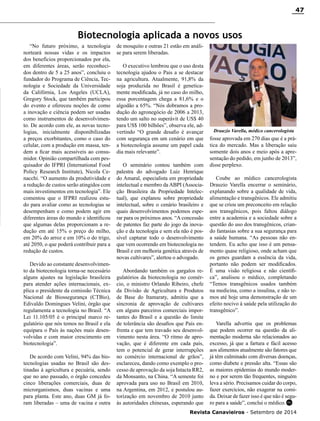 Revista Canavieiros - Setembro de 2014
47
fosse aprovada em 270 dias que é a prá-
tica do mercado. Mas a liberação saiu
somente dois anos e meio após a apre-
sentação do pedido, em junho de 2013”,
disse perplexo.
Coube ao médico cancerologista
Drauzio Varella encerrar o seminário,
explanando sobre a qualidade de vida,
alimentação e transgênicos. Ele admitiu
que se criou um preconceito em relação
aos transgênicos, pois faltou diálogo
entre a academia e a sociedade sobre a
questão do uso dos transgênicos, crian-
do fantasias sobre a sua segurança para
a saúde humana. “As pessoas não en-
tendem. Eu acho que isso é um pensa-
mento quase religioso, onde acham que
os genes guardam a essência da vida,
portanto não podem ser modificados.
É uma visão religiosa e não científi-
ca”, analisou o médico, completando
“Temos transgênicos usados também
na medicina, como a insulina, e não te-
mos até hoje uma demonstração de um
efeito nocivo à saúde pela utilização do
transgênico”.
Varella advertiu que os problemas
que podem ocorrer na questão da ali-
mentação moderna são relacionados ao
excesso, já que a fartura e fácil acesso
aos alimentos atualmente são fatores que
já têm culminado com diversas doenças,
como diabete e pressão alta. “Essas são
as maiores epidemias do mundo moder-
no e por serem tão frequentes, ninguém
leva a sério. Precisamos cuidar do corpo,
fazer exercícios, não exagerar na comi-
da. Deixar de fazer isso é que não é segu-
ro para a saúde”, conclui o médico.
Biotecnologia aplicada a novos usos
“No futuro próximo, a tecnologia
norteará nossas vidas e os impactos
dos benefícios proporcionados por ela,
em diferentes áreas, serão reconheci-
dos dentro de 5 a 25 anos”, concluiu o
fundador do Programa de Ciência, Tec-
nologia e Sociedade da Universidade
da Califórnia, Los Angeles (UCLA),
Gregory Stock, que também participou
do evento e ofereceu noções de como
a inovação e ciência podem ser usadas
como instrumentos de desenvolvimen-
to. De acordo com ele, as novas tecno-
logias, inicialmente disponibilizadas
a preços exorbitantes, como o caso do
celular, com a produção em massa, ten-
dem a ficar mais acessíveis ao consu-
midor. Opinião compartilhada com pes-
quisador do IFPRI (International Food
Policy Research Institute), Nicola Ce-
nacchi. “O aumento da produtividade e
a redução de custos serão atingidos com
mais investimentos em tecnologia”. Ele
comentou que o IFPRI realizou estu-
do para avaliar como as tecnologias se
desempenham e como podem agir em
diferentes áreas do mundo e identificou
que algumas delas proporcionam a re-
dução em até 15% o preço do milho,
em 20% do arroz e em 10% o do trigo,
até 2050, o que poderá contribuir para a
redução de custos.
Devido ao constante desenvolvimen-
to da biotecnologia torna-se necessário
alguns ajustes na legislação brasileira
para atender ações internacionais, ex-
plica o presidente da comissão Técnica
Nacional de Biossegurança (CTBio),
Edivaldo Domingues Velini, órgão que
regulamenta a tecnologia no Brasil. “A
Lei 11.105/05 é o principal marco re-
gulatório que nós temos no Brasil e ela
equipara o País às nações mais desen-
volvidas e com maior crescimento em
biotecnologia”.
De acordo com Velini, 94% das bio-
tecnologias usadas no Brasil são des-
tinadas à agricultura e pecuária, sendo
que no ano passado, o órgão concedeu
cinco liberações comerciais, duas de
microrganismos, duas vacinas e uma
para planta. Este ano, duas GM já fo-
ram liberadas – uma de vacina e outra
de mosquito e outras 21 estão em análi-
se para serem liberadas.
O executivo lembrou que o uso desta
tecnologia ajudou o Pais a se destacar
na agricultura. Atualmente, 91,8% da
soja produzida no Brasil é genetica-
mente modificada, já no caso do milho,
essa porcentagem chega a 81,6% e o
algodão a 65%. “Nós dobramos a pro-
dução do agronegócio de 2006 a 2013,
tendo um salto no superávit de US$ 40
para US$ 100 bilhões”, observa ele, ad-
vertindo “O grande desafio é avançar
com segurança em um cenário em que
a biotecnologia assume um papel cada
dia mais relevante”.
O seminário contou também com
palestra do advogado Luiz Henrique
do Amaral, especialista em propriedade
intelectual e membro da ABPI (Associa-
ção Brasileira da Propriedade Intelec-
tual), que explanou sobre propriedade
intelectual, sobre o cenário brasileiro e
quais desenvolvimentos podemos espe-
rar para os próximos anos. “A concessão
de patentes faz parte do jogo da inova-
ção e da tecnologia e sem ela não é pos-
sível capturar todo o desenvolvimento
que vem ocorrendo em biotecnologia no
Brasil e em melhoria genética através de
novas cultivares”, alertou o advogado.
Abordando também os gargalos re-
gulatórios da biotecnologia no comér-
cio, o ministro Orlando Ribeiro, chefe
da Divisão de Agricultura e Produtos
de Base do Itamaraty, admitiu que a
sincronia de aprovação de cultivares
em alguns parceiros comerciais impor-
tantes do Brasil e a questão do limite
de tolerância são desafios que País en-
frenta e que tem travado seu desenvol-
vimento nesta área. “O ritmo de apro-
vação, que é diferente em cada país,
tem o potencial de gerar interrupções
no comércio internacional de grãos”,
esclareceu, dando como exemplo o pro-
cesso de aprovação da soja Intacta RR2,
da Monsanto, na China. “A semente foi
aprovada para uso no Brasil em 2010,
na Argentina, em 2012, e postulou au-
torização em novembro de 2010 junto
às autoridades chinesas, esperando que RC
Drauzio Varella, médico cancerologista
 