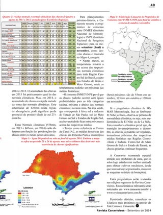 Revista Canavieiros - Setembro de 2014
49
3. Mapa 3:- Água Disponível no solo ao final de agosto 2014. Embora o mapa
se refira ao período 21 a 24 de agosto, mas até os últimos dias deste mês não
ocorrência de chuvas significativas.
Mapa 4:- Elaboração Canaoeste do Prognóstico de
Consenso entre INMET-INPE para final de setembro e
os meses de outubro e novembro
Quadro 2:- Médias mensais e normais climáticas das chuvas de janeiro a
agosto de 2013 e 2014, anotadas pelos Escritórios Regionais.
(bem) próximos são de 55mm em se-
tembro, 125mm em outubro e 170mm
em novembro.
Já o prognóstico climático da SO-
MAR Meteorologia, face ao fenômeno
El Niño já fraco, observa-se período de
normalidade climática, ou seja, sem pre-
dominância de El Niño ou de La Niña.
Esta consultoria climática prevê que, da
transição inverno/primavera a dezem-
bro, as chuvas já poderão ser regulares,
tornando-as próximas das respectivas
médias históricas nas Regiões Centro-
-Oeste e Sudeste. Centro-Sul do Mato
Grosso do Sul e o Estado do Paraná, as
chuvas poderão continuar frequentes.
A Canaoeste recomenda especial
atenção aos produtores de cana, que os
solos logo estarão com melhor umidade
para efetuar cultivos mecânicos, desde
que necessários (se pisoteados, mas com
as soqueiras no início de brotações).
Estes prognósticos serão revisados
nas edições seguintes da Revista Cana-
vieiros. Fatos climáticos relevantes serão
noticiados em www.canaoeste.com.br e
www.revistacanavieros.com.br.
Persistindo dúvidas, consultem os
Técnicos mais próximos ou através do
Fale Conosco Canaoeste. RC
2014 e 2013. O acumulado das chuvas
em 2013 foi praticamente igual às das
normais climáticas. Mas, em 2014, o
acumulado de chuvas está pela metade
da soma das normais climáticas. Este
diferencial de 420mm nesta região
de abrangência, pode significar perda
potencial de produtividade de até 23 t
cana/ha.
Estas Normais climáticas (938mm,
em 2013 e 845mm, em 2014) estão di-
ferentes em função das ponderações das
chuvas entre os meses destes dois anos.
Para planejamentos
próximo-futuros, a Ca-
naoeste resume o prog-
nóstico de consenso
entre INMET (Instituto
Nacional de Meteoro-
logia) e INPE (Instituto
Nacional de Pesquisas
Espaciais) para os me-
ses setembro (final) a
novembro, como des-
crito abaixo e ilustrado
no Mapa 4, a seguir:
• Nestes meses, as
temperaturas tendem a
ser acima das respecti-
vas normais climáticas
para toda Região Cen-
tro Sul do Brasil, exceto
nos Estados de Goiás e
Mato Grosso, onde as
temperaturas poderão ser próximas das
médias históricas;
• O consenso INMET-INPE prevê que
as chuvas poderão ocorrer com iguais
probabilidades para as três categorias
(acima, próxima e abaixo das normais
climáticas) na área cinza. Na área verde,
que corresponde à faixa sul e sudoeste
do Estado de São Paulo, sul do Mato
Grosso do Sul e Estados da Região Sul,
as chuvas poderão ficar entre próximas a
acima das respectivas médias;
• Tendo como referência o Centro
de Cana-IAC, as médias históricas das
chuvas em Ribeirão Preto e municípios
 