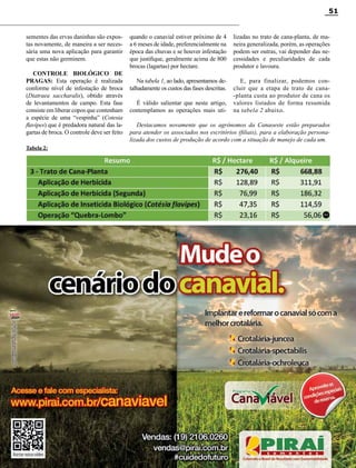 Revista Canavieiros - Setembro de 2014
51
Destacamos novamente que os agrônomos da Canaoeste estão preparados
para atender os associados nos escritórios (filiais), para a elaboração persona-
lizada dos custos de produção de acordo com a situação de manejo de cada um.
sementes das ervas daninhas são expos-
tas novamente, de maneira a ser neces-
sária uma nova aplicação para garantir
que estas não germinem.
CONTROLE BIOLÓGICO DE
PRAGAS: Esta operação é realizada
conforme nível de infestação de broca
(Diatraea saccharalis), obtido através
de levantamentos de campo. Esta fase
consiste em liberar copos que contenham
a espécie de uma “vespinha” (Cotesia
flavipes) que é predadora natural das la-
gartas de broca. O controle deve ser feito
Tabela 2:
quando o canavial estiver próximo de 4
a 6 meses de idade, preferencialmente na
época das chuvas e se houver infestação
que justifique, geralmente acima de 800
brocas (lagartas) por hectare.
Na tabela 1, ao lado, apresentamos de-
talhadamente os custos das fases descritas.
É válido salientar que neste artigo,
contemplamos as operações mais uti-
lizadas no trato de cana-planta, de ma-
neira generalizada, porém, as operações
podem ser outras, vai depender das ne-
cessidades e peculiaridades de cada
produtor e lavoura.
E, para finalizar, podemos con-
cluir que a etapa de trato de cana-
-planta custa ao produtor de cana os
valores listados de forma resumida
na tabela 2 abaixo.
RC
 