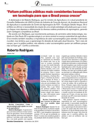 Revista Canavieiros - Setembro de 2014
6
Entrevista II
Roberto Rodrigues
“Faltam políticas públicas mais consistentes baseadas
em tecnologia para que o Brasil possa crescer”
Andréia Vital
A declaração é de Roberto Rodrigues, que foi ministro da Agricultura e é o atual presidente do
Conselho Deliberativo da UNICA (União da Indústria de Cana-de-Açúcar), da Academia Nacional
da Agricultura e coordenador do Centro do Agronegócio da FGV - Fundação Getúlio Vargas. Ele é
enfático ao afirmar a necessidade da criação de uma ampla estratégia articulada para que o avan-
ço chegue mais depressa e efetivamente às diversas cadeias produtivas do agronegócio, gerando
assim vantagens competitivas ao Brasil.
De acordo com Rodrigues, que recentemente participou de seminário sobre biotecnologia, rea-
lizado em São Paulo-SP, a agrotecnologia é um tema central no avanço sustentável da agricultura.
O ex-ministro também ressaltou a importância do setor sucroenergético para atender à demanda
mundial, mas lembrou que a agroenergia foi deixada de lado pelo atual Governo. “Sem meio de
campo, que é a política pública, não adianta o setor sucroenergético querer ser artilheiro porque
não vai fazer gol”. Confira a entrevista:
Revista Canavieiros: Como a
agrotecnologia pode ajudar no avan-
ço da agricultura?
Roberto Rodrigues: Aagrotecnolo-
gia é um tema central no avanço susten-
tável da agricultura. Novas tecnologias
estão surgindo, parcerias com empresas
públicas e privadas estão sendo fecha-
das e isso pode garantir uma segunda
revolução verde no nosso
País, ajudando com vigor
ao suprimento de alimentos
do mundo todo. Isso se faz
com os avanços tecnológi-
cos que vêm sendo liderados
pela Embrapa ao longo das
últimas décadas, com a con-
tribuição de órgãos estaduais
de pesquisa, como o nosso
grande Instituto Agronômico
de Campinas, o Instituto Bio-
lógico, o Instituto de Zootec-
nia, o Instituto de Pesca, o
Instituto de Economia Agrí-
cola, por universidades e por
outros institutos em todos os
Estados. Mas o que faltam
são políticas públicas mais
consistentes que permitam o
avanço chegar mais depres-
sa, para efetivamente gerar
vantagens competitivas.
Revista Canavieiros: O
que é preciso ser feito para
que essas medidas sejam
criadas?
Roberto Rodrigues: Quando fui mi-
nistro daAgricultura, no primeiro manda-
to do presidente Luís Inácio Lula da Silva,
em 2003, a soja transgênica representava
somente 12% do que era produzido no
Brasil. E existia uma resistência grande à
sua produção dentro do próprio Governo,
exigindo que cientistas, liderados à época
pelo atual presidente da Embrapa, escla-
recessem como funcionava a transgenia.
A partir deste esclarecimento, foi criada a
medida provisória para a comercialização
de soja transgênica, que resultou na atual
legislação para o cultivo do grão, que hoje
atinge 90% do total produzido no País.
Portanto, fica claro que as políticas públi-
cas precisam ser embasadas pela ciência
para serem realistas e efetivas.
O Sistema Nacional de Pesquisa ga-
rante a retaguarda técnica; as empresas e
os produtores são o ataque; agora quem
faz a bola chegar lá para os atacantes é
o meio de campo, são as políticas pú-
blicas. Portanto, regras claras baseadas
em tecnologia são necessárias para que
o Brasil possa crescer. O mundo espera
isso da gente: que cresça o dobro do que
o mundo crescerá em produção de ali-
mentos em 10 anos, ou seja, que nossa
produção seja 40% maior para atender à
demanda do mundo.
Não podemos esquecer também a
importância do setor sucroenergético
para atender à necessidade mundial de
energia, sobretudo renovável e limpa,
mas a agroenergia foi deixada de lado e
o meio de campo dela não existe mais.
Perdemos a Copa do Mundo porque não
tínhamos meio de campo. Sem meio de
campo, que é a política pública, não
adianta o setor ser artilheiro: não vai
fazer gol.
 