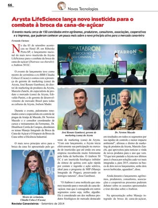 Revista Canavieiros - Setembro de 2014
66
Arysta LifeScience lança novo inseticida para o
combate à broca da cana-de-açúcar
N
o dia 03 de setembro aconte-
ceu no Hotel JP, em Ribeirão
Preto-SP, o lançamento nacio-
nal do mais novo inseticida da Arysta
LifeScience para o combate da broca da
cana-de-açúcar (Diatraea saccharalis):
o Atabron 50 EC.
O evento de lançamento teve como
mestre de cerimônia a ex-BBB Cláudia
Colucci (Cacau) e contou com a presen-
ça do gerente de marketing (cana) da
Arysta, José Renato Gambassi, do dire-
tor de marketing de produtos da Arysta,
Marcelo Zanchi, do especialista de pro-
duto e mercado (cana) da Arysta, Edi-
valdo Panini, e do gerente de desenvol-
vimento de mercado Brasil para todas
as culturas da Arysta, Joelson Mader.
Durante o evento, palestrantes reno-
mados como o especialista em controle de
pragas da Araújo & Macedo, Dr. Newton
Macedo e o consultor coordenador de
cursos e treinamentos da Fermentec, Dr.
Dinalilson Corrêa de Campos, abordaram
os temas Manejo Integrado da Broca da
Cana-de-Açúcar e O Impacto da Broca da
Cana sobre a Eficiência Industrial.
O mais novo princípio ativo para a
broca da cana foi apresentado pelo ge-
rente de marketing (cana) da Arysta.
“Com este lançamento, a Arysta inicia
efetivamente sua participação no merca-
do de inseticidas que até então era uma
empresa reconhecida muito fortemente
pela linha de herbicidas. O Atabron 50
EC é um inseticida fisiológico inibidor
da síntese de quitina com ação rápida
por contato e ingestão e ação seletiva,
ideal para o programa de MIP (Manejo
Integrado de Pragas), preservando os
inimigos naturais”, disse Gambassi.
“O Atabron é uma molécula que esta-
mos trazendo para o mercado de cana-de-
-açúcar, mas que é consagrada em outros
segmentos como soja, milho, algodão.
Ele é considerado um dos melhores pro-
dutos fisiológicos do mercado destacado
O evento reuniu cerca de 150 convidados entre agrônomos, produtores, consultores, associações, cooperativas
e a imprensa, que puderam conhecer um pouco mais sobre o novo princípio ativo para o mercado canavieiro
em resultados em todos os segmentos por
sua rapidez de controle e menor impacto
ambiental”, afirmou o diretor de marke-
ting de produtos da Arysta, Marcelo Zan-
chi, que aproveitou para noticiar a vinda
de novos produtos para o ano que vem.
“O que tem pautado a Arysta nos últimos
anos é a busca por soluções cada vez mais
integradas e, para 2015, estamos na bus-
ca de dois novos lançamentos, serão dois
novos herbicidas, aguardem”, disse.
Ainda durante o lançamento, agrôno-
mos, produtores, consultores, associa-
ções e cooperativas presentes puderam
debater sobre os assuntos apresentados
e tirar dúvidas sobre o Atabron.
Na apresentação sobre Manejo in-
tegrado da broca da cana-de-açúcar,
Novas Tecnologias
José Renato Gambassi, gerente de
marketing (cana) da Arysta
Mestre de cerimônia,
Cláudia Colucci (Cacau)
Dr. Newton Macedo
Fernanda Clariano
 