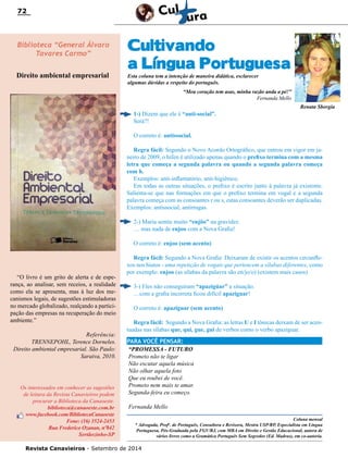 Revista Canavieiros - Setembro de 2014
72
Esta coluna tem a intenção de maneira didática, esclarecer
algumas dúvidas a respeito do português.
“Meu coração tem asas, minha razão anda a pé!”
Fernanda Mello
Cultivando
a Língua Portuguesa
1-) Dizem que ele é “anti-social”.
Será?!
O correto é: antissocial.
Regra fácil: Segundo o Novo Acordo Ortográfico, que entrou em vigor em ja-
neiro de 2009, o hífen é utilizado apenas quando o prefixo termina com a mesma
letra que começa a segunda palavra ou quando a segunda palavra começa
com h. 
Exemplos: anti-inflamatório, anti-higiênico.
Em todas as outras situações, o prefixo é escrito junto à palavra já existente.
Salienta-se que nas formações em que o prefixo termina em vogal e a segunda
palavra começa com as consoantes r ou s, estas consoantes deverão ser duplicadas. 
Exemplos: antissocial, antirrugas.
2-) Maria sentiu muito “enjôo” na gravidez.
… mas nada de enjoo com a Nova Grafia!
O correto é: enjoo (sem acento)
Regra fácil: Segundo a Nova Grafia: Deixaram de existir os acentos circunfle-
xos nos hiatos - uma repetição de vogais que pertencem a sílabas diferentes, como
por exemplo: enjoo (as sílabas da palavra são en/jo/o) (existem mais casos)
3-) Eles não conseguiram “apazigúar” a situação.
…com a grafia incorreta ficou difícil apaziguar!
O correto é: apaziguar (sem acento)
Regra fácil: Segundo a Nova Grafia: as letras U e I tônicas deixam de ser acen-
tuadas nas sílabas que, qui, gue, gui de verbos como o verbo apaziguar.
Biblioteca “General Álvaro
Tavares Carmo”
Direito ambiental empresarial
“O livro é um grito de alerta e de espe-
rança, ao analisar, sem receios, a realidade
como ela se apresenta, mas à luz dos me-
canismos legais, de sugestões estimuladoras
no mercado globalizado, realçando a partici-
pação das empresas na recuperação do meio
ambiente.”
Referência:
TRENNEPOHL, Terence Dorneles.
Direito ambiental empresarial. São Paulo:
Saraiva, 2010.
Os interessados em conhecer as sugestões
de leitura da Revista Canavieiros podem
procurar a Biblioteca da Canaoeste.
biblioteca@canaoeste.com.br
www.facebook.com/BibliotecaCanaoeste
Fone: (16) 3524-2453
Rua Frederico Ozanan, nº842
Sertãozinho-SP
Renata Sborgia
Coluna mensal
* Advogada, Profa
. de Português, Consultora e Revisora, Mestra USP/RP, Especialista em Língua
Portuguesa, Pós-Graduada pela FGV/RJ, com MBA em Direito e Gestão Educacional, autora de
vários livros como a Gramática Português Sem Segredos (Ed. Madras), em co-autoria.
PARA VOCÊ PENSAR:
“PROMESSA - FUTURO
Prometo não te ligar
Não escutar aquela música
Não olhar aquela foto
Que eu roubei de você.
Prometo nem mais te amar.
Segunda-feira eu começo.
Fernanda Mello
 