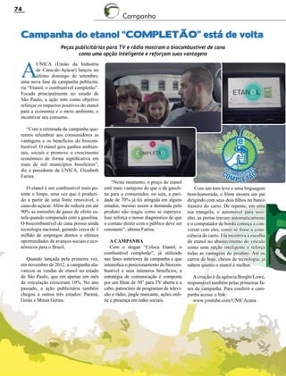 Revista Canavieiros - Setembro de 2014
74
Com um tom leve e uma linguagem
bem-humorada, o filme mostra um pai
dirigindo com seus dois filhos no banco
traseiro do carro. De repente, em uma
rua tranquila, o automóvel para sozi-
nho, as portas travam automaticamente
e o computador de bordo começa a con-
versar com eles, como se fosse a cons-
ciência do carro. Ela incentiva a escolha
do etanol no abastecimento do veículo
como uma opção inteligente e reforça
todas as vantagens do produto. Até os
carros de hoje, cheios de tecnologia, já
sabem quanto o etanol é melhor.
A criação é da agência Borghi/Lowe,
responsável também pelas primeiras fa-
ses da campanha. Para conferir a cam-
panha acesse o link:
www.youtube.com/UNICAcana
Campanha do etanol “COMPLETÃO” está de volta
A
UNICA (União da Indústria
de Cana-de-Açúcar) lançou no
último domingo de setembro,
uma nova fase da campanha publicitá-
ria “Etanol, o combustível completão”.
Focada principalmente no estado de
São Paulo, a ação tem como objetivo
reforçar os impactos positivos do etanol
para a economia e o meio ambiente, e
incentivar seu consumo.
“Com a retomada da campanha que-
remos relembrar aos consumidores as
vantagens e os benefícios do biocom-
bustível. O etanol gera ganhos ambien-
tais, sociais e promove o crescimento
econômico de forma significativa em
mais de mil municípios brasileiros”,
diz a presidente da UNICA, Elizabeth
Farina.
O etanol é um combustível mais po-
tente e limpo, uma vez que é produzi-
do a partir de uma fonte renovável, a
cana-de-açúcar. Além de reduzir em até
90% as emissões de gases de efeito es-
tufa quando comparado com a gasolina.
O biocombustível de cana possui ainda
tecnologia nacional, gerando cerca de 1
milhão de empregos diretos e oferece
oportunidades de avanços sociais e eco-
nômicos para o Brasil.
Quando lançada pela primeira vez,
em novembro de 2012, a campanha ala-
vancou as vendas de etanol no estado
de São Paulo, que em apenas um mês
de veiculação cresceram 10%. No ano
passado, a ação publicitária também
chegou a outros três estados: Paraná,
Goiás e Minas Gerais.
Peças publicitárias para TV e rádio mostram o biocombustível de cana
como uma opção inteligente e reforçam suas vantagens
Campanha
“Neste momento, o preço do etanol
está mais vantajoso do que o da gasoli-
na para o consumidor, ou seja, a pari-
dade de 70% já foi atingida em alguns
estados, mesmo assim a demanda pelo
produto não reagiu como se esperava.
Isso reforça o nosso diagnóstico de que
o contato direto com o público deve ser
constante”, afirma Farina.
A campanha
Com o slogan “Coloca Etanol, o
combustível completão”, já utilizado
nas fases anteriores da campanha e que
intensifica o posicionamento do biocom-
bustível e seus inúmeros benefícios, a
estratégia de comunicação é composta
por um filme de 30” para TV aberta e a
cabo, patrocínio de programas de televi-
são e rádio, jingle marcante, ações onli-
ne e presença em redes sociais.
 