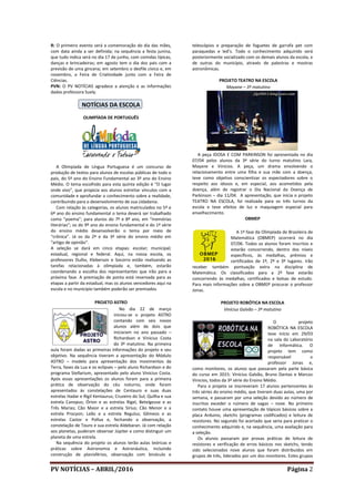 PV NOTÍCIAS – ABRIL/2016 Página 2
R: O primeiro evento será a comemoração do dia das mães,
com data ainda a ser definida; na sequência a festa junina,
que tudo indica será no dia 17 de junho, com comidas típicas,
danças e brincadeiras; em agosto tem o dia dos pais com a
previsão de uma gincana; em setembro o desfile cívico e, em
novembro, a Feira de Criatividade junto com a Feira de
Ciências.
PVN: O PV NOTÍCIAS agradece a atenção e as informações
dadas professora Suely.
NOTÍCIAS DA ESCOLA
OLIMPÍADA DE PORTUGUÊS
A Olimpíada de Língua Portuguesa é um concurso de
produção de textos para alunos de escolas públicas de todo o
país, do 5º ano do Ensino Fundamental ao 3º ano do Ensino
Médio. O tema escolhido para esta quinta edição é “O lugar
onde vivo”, que propicia aos alunos estreitar vínculos com a
comunidade e aprofundar o conhecimento sobre a realidade,
contribuindo para o desenvolvimento de sua cidadania.
Com relação às categorias, os alunos matriculados no 5º e
6º ano do ensino fundamental o tema deverá ser trabalhado
como “poema”; para alunos do 7º e 8º ano, em “memórias
literárias”; os do 9º ano do ensino fundamental e do 1ª série
do ensino médio desenvolverão o tema por meio de
“crônica”. Já os da 2ª e da 3ª série do ensino médio em
“artigo de opinião”.
A seleção se dará em cinco etapas: escolar; municipal;
estadual, regional e federal. Aqui, na nossa escola, os
professores Duílio, Kleberson e Socorro estão realizando as
tarefas relacionadas à olimpíada e, também, estarão
coordenando a escolha dos representantes que irão para a
próxima fase. A premiação de ponta está reservada para as
etapas a partir da estadual, mas os alunos vencedores aqui na
escola e no município também poderão ser premiados.
PROJETO ASTRO
No dia 22 de março
iniciou-se o projeto ASTRO
contando com seis novos
alunos além de dois que
iniciaram no ano passado –
Richardson e Vinicius Costa
do 3º matutino. Na primeira
aula foram dadas as primeiras informações do projeto e seu
objetivo. Na sequência tiveram a apresentação do Módulo
ASTRO – modelo para apresentação dos movimentos da
Terra, fases da Lua e os eclipses – pelo aluno Richardson e do
programa Stellarium, apresentado pelo aluno Vinicius Costa.
Após essas apresentações os alunos foram para a primeira
prática de observação do céu noturno, onde foram
apresentados às constelações de Centauro e suas duas
estrelas Hadar e Rigil Kentaurus; Cruzeiro do Sul; Quilha e sua
estrela Canopus; Órion e as estrelas Rigel, Betelgeuse e as
Três Marias; Cão Maior e a estrela Sírius; Cão Menor e a
estrela Procyon; Leão e a estrela Regulus; Gêmeos e as
estrelas Castor e Pollux e, fechando a observação, a
constelação de Touro e sua estrela Aldebaran. Já com relação
aos planetas, puderam observar Júpiter e como distinguir um
planeta de uma estrela.
Na sequência do projeto os alunos terão aulas teóricas e
práticas sobre Astronomia e Astronáutica, incluindo
construção de planisférios, observação com binóculo e
telescópios e preparação de foguetes de garrafa pet com
paraquedas e led’s. Todo o conhecimento adquirido será
posteriormente socializado com os demais alunos da escola, e
de outras do município, através de palestras e mostras
astronômicas.
PROJETO TEATRO NA ESCOLA
Mayane – 3º matutino
A peça IDOSA E COM PARKINSON foi apresentada no dia
07/04 pelos alunos da 3ª série do turno matutino Lara,
Mayane e Vinicios. A peça, um drama envolvendo o
relacionamento entre uma filha e sua mãe com a doença,
teve como objetivo conscientizar os espectadores sobre o
respeito aos idosos e, em especial, aos acometidos pela
doença, além de registrar o Dia Nacional da Doença de
Parkinson – dia 11/04. A apresentação, que inicia o projeto
TEATRO NA ESCOLA, foi realizada para os três turnos da
escola e teve efeitos de luz e maquiagem especial para
envelhecimento.
OBMEP
A 1ª fase da Olimpíada de Brasileira de
Matemática (OBMEP) ocorrerá no dia
07/06. Todos os alunos foram inscritos e
estarão concorrendo, dentro dos níveis
específicos, às medalhas, prêmios e
certificados de 1º, 2º e 3º lugares. Irão
receber também pontuação extra na disciplina de
Matemática. Os classificados para a 2ª fase estarão
concorrendo às medalhas, certificados e bolsas de estudo.
Para mais informações sobre a OBMEP procurar o professor
Jonas.
PROJETO ROBÓTICA NA ESCOLA
Vinícius Galvão – 3º matutino
O projeto
ROBÓTICA NA ESCOLA
teve início em 29/03
na sala do Laboratório
de Informática. O
projeto tem como
responsável o
professor Jonas e,
como monitores, os alunos que passaram pela parte básica
do curso em 2015: Vinícius Galvão, Bruno Dantas e Marcos
Vinicios, todos da 3ª série do Ensino Médio.
Para o projeto se inscreveram 17 alunos pertencentes às
três séries do ensino médio, que tiveram duas aulas, uma por
semana, e passaram por uma seleção devido ao número de
inscritos exceder o número de vagas – nove. No primeiro
contato houve uma apresentação de tópicos básicos sobre a
placa Arduino, sketchs (programas codificados) e leitura de
resistores. No segundo foi acertado que seria para praticar o
conhecimento adquirido e, na sequência, uma avaliação para
a seleção.
Os alunos passaram por provas práticas de leitura de
resistores e verificação de erros básicos nos sketchs, tendo
sido selecionados nove alunos que foram distribuídos em
grupos de três, liderados por um dos monitores. Estes grupos
 