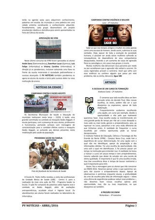 PV NOTÍCIAS – ABRIL/2016 Página 3
terão na agenda aulas para adquirirem conhecimento,
palestras em escolas do município e uma palestra em uma
cidade próxima socializando o conhecimento adquirido.
Paralelamente, cada grupo desenvolverá um projeto
envolvendo robótica e domótica para serem apresentados na
Feira de Ciência da escola.
APROVAÇÃO NO IFRN
Neste último concurso do IFRN foram aprovados os alunos
André Sena (Eletromecânica), Ewerthon Lucas (Química), Luís
Felipe (Informática) e Viviany Caroline (Informática). A
direção já os parabenizou, inclusive colocando uma faixa na
frente da escola mostrando à sociedade pedrovelhense o
sucesso alcançado. O PV NOTÍCIAS também parabeniza os
agora ex-alunos da escola e torce pelo sucesso deles na nova
instituição de ensino.
NOTÍCIAS DA CIDADE
CAMPANHA CONTRA O AEDES AEGYPTI
As Secretarias Municipais de Saúde e Educação do
município realizaram nesta terça – 22/03, à tarde, uma
grande caminhada no combate ao mosquito Aedes Aegypti. A
escola participou, com a presença de seus alunos, professores
e funcionários, portando cartazes com mensagens de
conscientização para o combate efetivo contra o mosquito
Aedes Aegypti, se juntando aos demais presentes nesta
mobilização pela saúde da população.
PROGRAMA SAÚDE NA FAMÍLIA
Foto do facebook da Secretaria de Saúde
A Escola Dr. Pedro Velho recebeu a visita dos profissionais
da Unidade Básica de Saúde (UBS) - Centro II, para a
realização de mais uma ação do PSE - Programa Saúde na
Escola. A ação foi composta de palestras sobre higiene oral e
combate ao Aedes Aegypti, além de avaliações
antropométricas, acuidade visual e higiene bucal. Os
atendimentos aos alunos foram realizados no laboratório de
Informática.
CAMPANHA CONTRA VIOLÊNCIA A MULHER
Lara – 3º matutino
Sabe-se que nos tempos antigos a mulher era vista apenas
como uma escrava do homem, sendo assim, submissa as suas
vontades. Hoje, apesar de toda a evolução da sociedade
humana, é possível ver ainda várias mulheres sofrendo as
consequências da dependência de seus companheiros
desajustados, levando a um aumento de casos de agressão
física ou psicológica e, em casos mais graves, à morte.
Muitas mulheres não denunciam seus parceiros por medo
ou por acreditarem que a agressão não voltará a ocorrer. Os
casos registrados provam o contrário. Você que sofre com
essa violência ou conhece alguém que passa por este
problema, não se omita, denuncie, ligue 180.
ARTIGOS
A ESCOLHA DE UM CURSO DE FORMAÇÃO
Andreza Costa – 2º matutino
É consenso que toda escolha deva ser bem
pensada antes da decisão final. Mas nossas
escolhas, às vezes, podem não ser o que
desejamos ou esperamos, apesar de toda
elaboração.
Frequentemente acabamos escolhendo
uma opção, um curso por exemplo, devido à
oportunidade e não pelo que realmente
queremos fazer. Essa escolha acaba se transformando em
uma grande perda de tempo por não ser a mais desejada e,
mais cedo ou mais tarde, gerará o arrependimento, pois, ao
ingressar no curso, passamos a ter uma visão diferente do
que tínhamos antes. A realidade de frequentar o curso
escolhido por critério oportunista pode se tornar
decepcionante.
O Instituto Federal de Educação, Ciência e Tecnologia do Rio
Grande do Norte (IFRN) - Campus Nova Cruz, onde tive a
experiência de cursar Administração, foi uma opção com a
qual não me identifiquei, apesar da preparação e das
informações obtidas. Foi uma escolha de oportunidade, não
uma com a qual me identificasse. E foi preciso passar um
tempo na instituição para entender isso. A realidade me levou
a trancar o curso em pouco tempo e sem arrependimentos,
mesmo sabendo que deixei de estudar em uma escola de
ótima qualidade. O importante é que fiz uma escolha errada,
mas tive consciência disso e tempo de buscar realmente o
que é importante para mim.
Assim, fica a mensagem para os alunos que irão concorrer
ao ENEM 2016. Devemos pensar antes o que queremos ser,
para não ocorrer o arrependimento depois. Apesar de
observarmos e sentirmos enquanto alunos, a profundidade
da crise de escolha pela falta de informação segura – talvez
uma oficina de experiências pudesse reduzir esse problema –,
não devemos fazer nossas escolhas apenas pela
oportunidade, mas, tão ou mais importante, no que
desejamos ser também.
A PRESSÃO DO ENEM
Richardson – 3º matutino
 