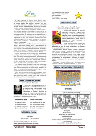 PV NOTÍCIAS – ABRIL/2016 Página 4
O Exame Nacional do Ensino Médio (ENEM) ocorre
anualmente e testa a capacidade geral dos alunos concluintes
do ensino médio que querem ingressar em uma
Universidade. Só no ano de 2015 foram cerca de 7.746.057
inscritos, segundo balanço divulgado pelo Instituto Nacional de
Estudos e Pesquisas Educacionais Anísio Teixeira (INEP).
O início do 3° ano do ensino médio é uma complicação para o
aluno que quer ingressar na universidade. A princípio, conciliar sua
vida social com uma carga horária extra de estudos, não parece ser
algo tão atrativo para um adolescente ou pós-adolescente. Com a
quantidade de conteúdos para estudar em pouco tempo, o jovem
acaba tendo que abrir mão de algumas atividades diárias e se
dedicando integralmente aos estudos para a prova. Isto se quiser
obter uma boa nota e passar à frente dos outros candidatos que
disputam amesma vaga.
Outra dificuldade é a escolha do curso com que mais se
identifica. Não dá para entender porque o aluno é avaliado em
disciplinas durante o ensino médio que não têm absolutamente
nada a ver com o curso em que escolheu se graduar, dificultando o
alcance de seu objetivo e o deixando-o cada vez mais estressado
por ser testado em conteúdos para o qual não tem afinidade.
O aluno que vai fazer o ENEM, além de se autopressionar
psicologicamente, também recebe pressão das pessoas ao seu
redor como amigos, professores e familiares. Às vezes a vontade
de agradar e orgulhar seus familiares, principalmente os pais, é tão
grande, que o aluno ultrapassa seus limites durante os estudos.
Até abre mão de fazer um curso com o qual se identifica para
ceder a um sonho que lhe é projetado pela família.
Com toda essa pressão psicológica, o aluno acaba com um peso
muito grande em suas costas e, às vésperas de uma prova, que de
certa forma mudará sua vida, se estressa, alguns chegando a ter
colapso nervoso, prejudicando seu desempenho na prova em que
estudou tanto para realizá-la com “perfeição”.
Talvez, sem esse excesso de cobrança, os resultados fossem
melhores para nós alunos, mas como é difícil evitar essa cobrança,
tanto interna como externa, o melhor então é saber conviver com
ela e evitar que interfira em nossos objetivos.
PARA TREINAR SEU INGLÊS
Lara e Arthemys - 3º matutino
Adele é uma cantora inglesa nascida em
Tottenham – Londres/Inglaterra, no dia 5
de maio de 1988. A artista segue estilos
Blues, Soul e Pop. É também grande
compositora e bastante premiada no
mundo da música tendo sido escolhida
artista revelação em 2008 pelos críticos da BBC. Acima a capa
do álbum 25 e abaixo um trecho da música:
When We Were Young Quando éramos jovens
You look like a movie Você se parece com um filme
You sound like a song Você soa como uma canção
My God, this reminds me Meu Deus, isto me lembra
Of when we were Young De quando éramos jovens
VERSOS NA ESCOLA
ESTRELA
Everton Lucas – 1ª série matutino
Tão brilhante, tão perfeita, mas tão distante,
Que só de pensar, sinto necessidade de ter asas
Para te encontrar nesse universo
E dizer o quanto és importante
Para eu escrever,
Para eu viver,
E para eu nunca mais chorar.
LIVRO PARA O ENEM
A Moreninha – Joaquim Manuel de Macedo
Mayane/orientação do professor Duílio
O Livro conta a história de amor de
Carolina (a moreninha) e Augusto, tudo
começando quando Felipe (irmão de
Carolina) chama três amigos para passar
um feriado na casa de sua avó, localizada
na ilha de Paquetá. Um desses amigos é
Augusto, um jovem namorador e
inconstante no amor.
Felipe, sabendo desses atributos do
Augusto, faz uma aposta com ele: se o amigo ficar
apaixonado por mais de quinze dias escreverá um romance
contando a história dessa paixão.
Chegando à ilha, Augusto conhece Carolina – uma jovem
muito bonita e travessa – ficando ambos apaixonados. Mas
uma promessa de fidelidade feita por Augusto a uma
garotinha que conhecera na infância, e com a qual perdeu
contato, os impede. Esse empecilho, porém, é resolvido,
surpreendendo os personagens e também aos leitores.
Augusto acaba escrevendo o tal romance visto ter perdido a
aposta.
Dizem que o romance A Moreninha é verídico e que, na
realidade, é a história de amor do autor com sua esposa.
DÁ PARA ENTENDER ESSE PORTUGUÊS?
Correção: Vende-se esta casa
HUMOR
REDAÇÃO:
Professor Jonas
Aluna Lara - 3ª série matutino
COLABORADORES:
Professor Duilio
Alunos: Arthemys, Mayane, Richardson e Vinícius Galvão
3ª série matutino
Aluna Andreza Costa – 2ª série matutino
 