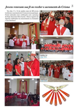 3
Nos dias 13 e 14 de outubro mais de 400 jovens
receberamosacramentodoCrismaemnossaparóquia.
Foram realizadas cinco celebrações com a presença
do bispo diocesano Dom Jacinto. Abaixo registros de
algumas celebrações me emocionaram os crismandos
e seus familiares.
Jovens renovam sua fé ao receber o sacramento do Crisma
 