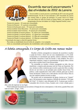 Em novembro a Lareira encerra a caminhada de 2012 com uma grande
confraternização. No dia 25 será realizado o XIV Encontrão da Lareira
que reunirá todos os grupos da paróquia. O evento inicia às 8 horas
com uma Missa de Ação de Graças na Igreja Matriz, em seguida estão
programadas diversas atividades no Colégio Sagrada Família, como:
Torneio de canastra – 02 casais por comunidade;
Torneio de Dominó – 01 casal por comunidade;
Torneio de bocha para casais – 02 casais por comunidade;
Torneio da Bola Tonta Masculino – 01 pessoa por comunidade;
Torneio de Bola Tonta Feminino – 01 pessoa por comunidade;
Torneio de Pênalti livre(sem goleiro) – 01 esposo por comunidade;
Torneio de Pênalti Livre(sem goleiro) – 01 esposa por comunidade;
Torneio de Pênalti Livre(sem goleiro) – 01 filho por comunidade;
Torneio de Pênalti Livre(sem goleiro) – 01 filha por comunidade.
A premiação dos jogos se dará da seguinte forma:
Para todas as modalidades haverá troféu de campeão e vice-campeão;
Entre as comunidades participantes das modalidades serão sorteados cinco prêmios.
Encontrão marcará encerramento
das atividades de 2012 da Lareira
4
Receber a hóstia consagrada no momento da eucaristia é receber
o corpo de Cristo e dizer sim aos seus mandamentos e a Fé cristã.
A Eucaristia é o sacramento que aponta, realiza e alimenta o Projeto
da Partilha. Eucaristia é fonte de missão e vida solidária. Por isso é
importante respeitar e seguir os ensinamentos da Igreja sobre a forma
que se deve receber Jesus Cristo Ressucitado.
Na comunhão ao receber a hóstia consagrada na mão, deve-se
manifestar o respeito pela presença real de Cristo na Eucaristia. Por
isso, insista-se sobre a natureza que revestir o gesto dos fiéis: as mãos
devem ser um trono ou um presépio para receber Jesus Cristo. Na
prática: a mão esquerda deve estar sobre a direita, para que se possa
tomar facilmente a hóstia com a mão direita e levá-la à boca. Para os
que são canhotos podem inverter as mãos.
De acordo com os ensinamentos da Igreja, insiste-se no “Amém”
que o fiel pronuncia como resposta a fórmula do ministro: “O Corpo
de Cristo”. O Amém é uma afirmação de Fé. A pessoa que recebe a
comunhão deve levá-la à boca, ficando com o rosto voltado para o
altar, antes de regressar ao seu lugar.
“Pela Celebração Eucarística já nos unimos à liturgia do céu e antecipamos a vida eterna, quando Deus será
tudo em todos”, (CIgC, 1326).
A hóstia consagrada é o Corpo de Cristo em nossas mãos
Equipe do Paróquia em Ação
*Frei Carlos Körber
*Frei Arlindo
*Frei Fabiano
*Mariane Generoso Rodrigues
Jornalista responsável: Rosi Mizeeski - SC04176JP
Contato: paroquiaemacao.forquilhinha@gmail.com / fone: 3463-1235
 