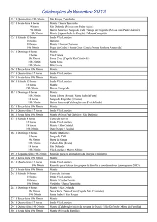 01/11 Quinta-feira 19h 30min São Roque / Verdinho
02/11 Sexta-feira 8 horas
9 horas
9h 30min
19h 30min
Matriz / Santa Terezinha
São Defende (Missa com Padre Adair)
Bairro Saturno / Sanga do Café / Sanga do Engenho (Missa com Padre Ademir)
Matriz (Apostolado da Oração) / Morro Comprido
03/11 Sábado 15 horas
16 horas
18 horas
19h 30min
Irmãs Vila Lourdes
Batismo
Matriz / Bairro Clarissas
Pique do Cedro / Santa Cruz (Capela Nossa Senhora Aparecida)
04/11 Domingo 8 horas
9 horas
9h 30min
10h 30min
19h 30min
Matriz
Vila Franca
Santa Cruz (Capela São Cristóvão)
Santa Rosa
Mãe Luzia
06/11 Terça-feira 19h 30min Matriz
07/11 Quarta-feira 17 horas Irmãs Vila Lourdes
09/11 Sexta-feira 19h 30min Matriz
10/11 Sábado 15 horas
18 horas
19h 30min
Irmãs Vila Lourdes
Matriz
Morro Comprido
11/11 Domingo 8 horas
10h 30min
18 horas
19h 30min
Matriz
Santa Líbera (Festa) / Santa Isabel (Festa)
Sanga do Engenho (Crisma)
Bairro Saturno (Celebração com Frei Arlindo)
13/11 Terça-feira 19h 30min Matriz
14/11 Quarta-feira 17 horas Irmãs Vila Lourdes
16/11 Sexta-feira 19h 30min Matriz (Missa Frei Galvão) / São Defende
17/11 Sábado 8 horas
15 horas
18 horas
19h 30min
Curso de noivos
Irmãs Vila Lourdes
Matriz / São Gabriel
Ouro Negro / Faxinal
18/11 Domingo 8 horas
9 horas
9h 30min
10h 30min
18 horas
19h 30min
Matriz (Batismo)
Sanga do Café
Barra da Sanga
Cidade Alta (Festa)
São Defende
Vila Lourdes / Morro Albino
19/11 Segunda-feira 19h 30min Reunião para os animadores da liturgia e ministros
20/11 Terça-feira 19h 30min Matriz
21/11 Quarta-feira 17 horas
19h 30min
Irmãs Vila Lourdes
Reunião para líderes dos grupos de família e coordenadores (cronograma 2013)
23/11 Sexta-feira 19h 30min Matriz
24/11 Sábado 14 horas
15 horas
18 horas
19h 30min
Curso de Batismo
Irmãs Vila Lourdes
Matriz / Capão Bonito
Verdinho / Santa Terezinha
25/11 Domingo 8 horas
9h 30min
19h 30min
Matriz / São Defende
Nova York / Santa Cruz (Capela São Cristóvão)
Santa Isabel / São Roque
27/11 Terça-feira 19h 30min Matriz
28/11 Quarta-feira 17 horas Irmãs Vila Lourdes
29/11 Quinta-feira 19h 30min Matriz (Celebração início da novena de Natal) / São Defende (Missa da Família)
30/11 Sexta-feira 19h 30min Matriz (Missa da Família)
Celebrações de Novembro 2012
 