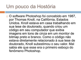 Um pouco da Hostória
 O software Photoshop foi concebido em 1987,
por Thomas Knoll, na Califórnia, Estados
Unidos. Knoll estava em casa trabalhando em
sua tese de doutorado, quando criou um
código em seu computador que exibia
imagens em tons de cinza em um monitor de
bitmap preto e branco. Como o código não
estava diretamente relacionado à sua tese de
doutorado, Knoll subestimou o seu valor. Mal
sabia ele que esse era o primeiro esboço do
fenômeno Photoshop.
 