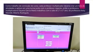 Como trabalho de conclusão de curso, cada professor multiplicador deveria criar um livro de
atividades e aplicar em uma turma junto com o professor regente, então a professora
multiplicadora Dayane Garcia Matos trabalhou com a sala do 2° e 3° ano, da professora Keity
Marielle Alberto Rodrigues.
 