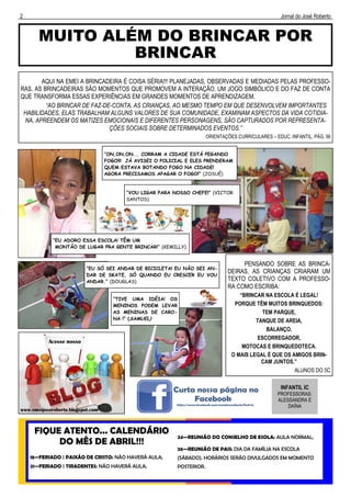 2 Jornal do José Roberto
MUITO ALÉM DO BRINCAR POR
BRINCAR
FIQUE ATENTO... CALENDÁRIO
DO MÊS DE ABRIL!!!
18—FERIADO | PAIXÃO DE CRISTO: NÃO HAVERÁ AULA;
21—FERIADO | TIRADENTES: NÃO HAVERÁ AULA;
24—REUNIÃO DO CONSELHO DE ESOLA: AULA NORMAL;
26—REUNIÃO DE PAIS: DIA DA FAMÍLIA NA ESCOLA
(SÁBADO). HORÁRIOS SERÃO DIVULGADOS EM MOMENTO
POSTERIOR.
INFANTIL IC
PROFESSORAS:
ALESSANDRA E
DAÍNA
AQUI NA EMEI A BRINCADEIRA É COISA SÉRIA!!! PLANEJADAS, OBSERVADAS E MEDIADAS PELAS PROFESSO-
RAS, AS BRINCADEIRAS SÃO MOMENTOS QUE PROMOVEM A INTERAÇÃO. UM JOGO SIMBÓLICO E DO FAZ DE CONTA
QUE TRANSFORMA ESSAS EXPERIÊNCIAS EM GRANDES MOMENTOS DE APRENDIZAGEM.
“AO BRINCAR DE FAZ-DE-CONTA, AS CRIANÇAS, AO MESMO TEMPO EM QUE DESENVOLVEM IMPORTANTES
HABILIDADES, ELAS TRABALHAM ALGUNS VALORES DE SUA COMUNIDADE, EXAMINAM ASPECTOS DA VIDA COTIDIA-
NA, APREENDEM OS MATIZES EMOCIONAIS E DIFERENTES PERSONAGENS, SÃO CAPTURADOS POR REPRESENTA-
ÇÕES SOCIAIS SOBRE DETERMINADOS EVENTOS.”
ORIENTAÇÕES CURRICULARES – EDUC. INFANTIL, PÁG. 56
“EU ADORO ESSA ESCOLA! TÊM UM
MONTÃO DE LUGAR PRA GENTE BRINCAR!” (KEMILLY)
“ON,ON,ON... CORRAM A CIDADE ESTÁ PEGANDO
FOGO!!! JÁ AVISEI O POLICIAL E ELES PRENDERAM
QUEM ESTAVA BOTANDO FOGO NA CIDADE!
AGORA PRECISAMOS APAGAR O FOGO!” (JOSUÉ)
“VOU LIGAR PARA NOSSO CHEFE!” (VICTOR
SANTOS)
PENSANDO SOBRE AS BRINCA-
DEIRAS, AS CRIANÇAS CRIARAM UM
TEXTO COLETIVO COM A PROFESSO-
RA COMO ESCRIBA:
“BRINCAR NA ESCOLA É LEGAL!
PORQUE TÊM MUITOS BRINQUEDOS:
TEM PARQUE,
TANQUE DE AREIA,
BALANÇO,
ESCORREGADOR,
MOTOCAS E BRINQUEDOTECA.
O MAIS LEGAL É QUE OS AMIGOS BRIN-
CAM JUNTOS.”-
ALUNOS DO 5C
“EU SÓ SEI ANDAR DE BICICLETA! EU NÃO SEI AN-
DAR DE SKATE, SÓ QUANDO EU CRESCER EU VOU
ANDAR.” (DOUGLAS)
“TIVE UMA IDÉIA! OS
MENINOS PODEM LEVAR
AS MENINAS DE CARO-
NA !” (SAMUEL)
 