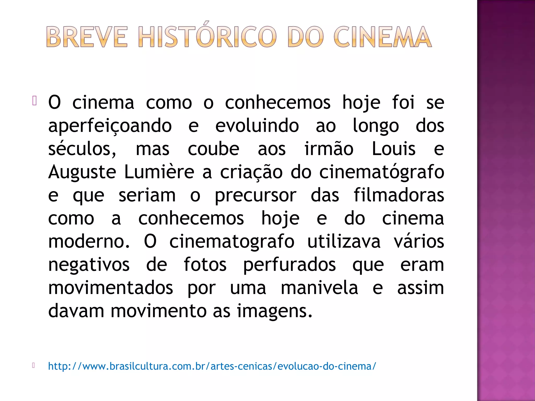    O cinema como o conhecemos hoje foi se
    aperfeiçoando e evoluindo ao longo dos
    séculos, mas coube aos irmão Louis e
    Auguste Lumière a criação do cinematógrafo
    e que seriam o precursor das filmadoras
    como a conhecemos hoje e do cinema
    moderno. O cinematografo utilizava vários
    negativos de fotos perfurados que eram
    movimentados por uma manivela e assim
    davam movimento as imagens.

   http://www.brasilcultura.com.br/artes-cenicas/evolucao-do-cinema/
 
