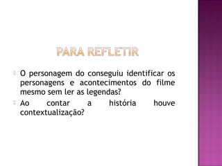    O personagem do conseguiu identificar os
    personagens e acontecimentos do filme
    mesmo sem ler as legendas?
   Ao     contar     a    história   houve
    contextualização?
 