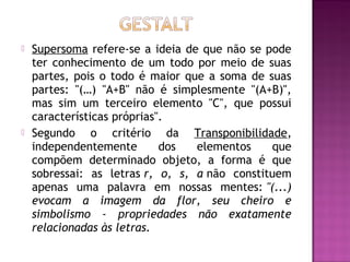    Supersoma refere-se a ideia de que não se pode
    ter conhecimento de um todo por meio de suas
    partes, pois o todo é maior que a soma de suas
    partes: "(…) "A+B" não é simplesmente "(A+B)",
    mas sim um terceiro elemento "C", que possui
    características próprias".
   Segundo o critério da Transponibilidade,
    independentemente        dos  elementos    que
    compõem determinado objeto, a forma é que
    sobressai: as letras r, o, s, a não constituem
    apenas uma palavra em nossas mentes: "(...)
    evocam a imagem da flor, seu cheiro e
    simbolismo - propriedades não exatamente
    relacionadas às letras.
 