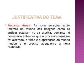    Recursos visuais: As novas gerações estão
    imersas no mundo das imagens como as
    antigas estavam no da escrita, portanto, é
    necessário entender que o processo cognitivo
    foi alterado, a visão e a apreensão do mundo
    mudou e é preciso adequar-se à nova
    realidade;
 