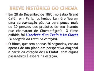    Em 28 de Dezembro de 1895, no Salão Grand
    Café, em Paris, os Irmãos Lumière fizeram
    uma apresentação pública para pouco mais
    de 30 pessoas dos produtos de seu invento
    que chamaram de Cinematógrafo. O filme
    exibido foi L'Arrivée d'un Train à La Ciotat
    (A chegada do trem na estação).
   O filme, que tem apenas 50 segundos, consta
    apenas de um plano em perspectiva diagonal
    a partir da estação de La Ciotat, com alguns
    passageiros à espera na estação.
 