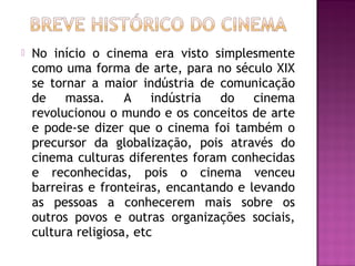    No início o cinema era visto simplesmente
    como uma forma de arte, para no século XIX
    se tornar a maior indústria de comunicação
    de    massa.     A    indústria do    cinema
    revolucionou o mundo e os conceitos de arte
    e pode-se dizer que o cinema foi também o
    precursor da globalização, pois através do
    cinema culturas diferentes foram conhecidas
    e reconhecidas, pois o cinema venceu
    barreiras e fronteiras, encantando e levando
    as pessoas a conhecerem mais sobre os
    outros povos e outras organizações sociais,
    cultura religiosa, etc
 