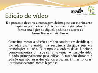 Edição de vídeo
É o processo de corte e montagem de imagens em movimento
captadas por meio eletrônico vídeo e registradas de
forma analógica ou digital, podendo ocorrer de
forma linear ou não linear.
Conceitualmente a edição de vídeo consiste em decidir que
tomadas usar e uní-las na sequência desejada seja ela
cronológica ou não. O tempo e a ordem delas funciona
como uma outra forma de narrativa visual, o ritmo do vídeo
é dado principalmente pela edição. É também durante a
edição que são inseridos efeitos especiais, trilhas sonoras,
letreiros e eventualmente legendas.
 