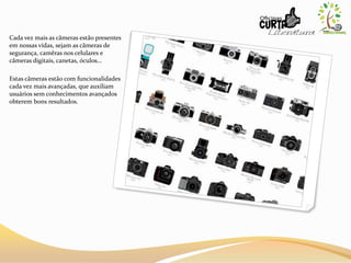 Cada vez mais as câmeras estão presentes
em nossas vídas, sejam as cãmeras de
segurança, camêras nos celulares e
câmeras digitais, canetas, óculos...
Estas câmeras estão com funcionalidades
cada vez mais avançadas, que auxiliam
usuários sem conhecimentos avançados
obterem bons resultados.
 