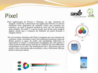 Pixel
Pixel (aglutinação de Picture e Element, ou seja, elemento de
imagem, sendo Pix a abreviatura em inglês para Picture) é o menor
elemento num dispositivo de exibição (como por exemplo um
monitor), ao qual é possível atribuir-se uma cor. De uma forma
mais simples, um pixel é o menor ponto que forma uma imagem
digital, sendo que o conjunto de milhares de pixels formam a
imagem inteira.
Em um monitor colorido cada Pixel é composto por um conjunto de
3 pontos: verde, vermelho e azul. Nos melhores monitores cada um
destes pontos é capaz de exibir 256 tonalidades diferentes (o
equivalente a 8 bits) e combinando tonalidades dos três pontos é
então possível exibir pouco mais de 16.7 milhões de cores diferentes
(exatamente 16.777.216). Em resolução de 640 x 480 temos 307.200
pixels, a 800 x 600 temos 480.000 pixels, a 1024 x 768 temos 786.432
pixels e assim por diante.
 