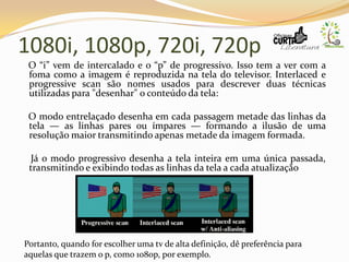 1080i, 1080p, 720i, 720p
O “i” vem de intercalado e o “p” de progressivo. Isso tem a ver com a
foma como a imagem é reproduzida na tela do televisor. Interlaced e
progressive scan são nomes usados para descrever duas técnicas
utilizadas para "desenhar" o conteúdo da tela:
O modo entrelaçado desenha em cada passagem metade das linhas da
tela — as linhas pares ou ímpares — formando a ilusão de uma
resolução maior transmitindo apenas metade da imagem formada.
Já o modo progressivo desenha a tela inteira em uma única passada,
transmitindo e exibindo todas as linhas da tela a cada atualização
Portanto, quando for escolher uma tv de alta definição, dê preferência para
aquelas que trazem o p, como 1080p, por exemplo.
 
