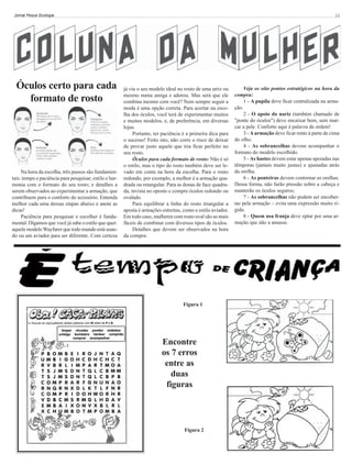 Jornal Pesca Ecologia

Óculos certo para cada
formato de rosto

Na hora da escolha, três passos são fundamentais: tempo e paciência para pesquisar; estilo e harmonia com o formato do seu rosto; e detalhes a
serem observados ao experimentar a armação, que
contribuem para o conforto do acessório. Entenda
melhor cada uma dessas etapas abaixo e anote as
dicas!
Paciência para pesquisar e escolher é fundamental. Digamos que você já sabe o estilo que quer:
aquele modelo Wayfarer que todo mundo está usando ou um aviador para ser diferente. Com certeza

13

já viu o seu modelo ideal no rosto de uma atriz ou
mesmo numa amiga e adorou. Mas será que ele
combina mesmo com você? Nem sempre seguir a
moda é uma opção correta. Para acertar na escolha dos óculos, você terá de experimentar muitos
e muitos modelos, e, de preferência, em diversas
lojas.
Portanto, ter paciência é a primeira dica para
o sucesso! Feito isto, não corre o risco de deixar
de provar justo aquele que iria ficar perfeito no
seu rosto.
Óculos para cada formato de rosto: Não é só
o estilo, mas o tipo do rosto também deve ser levado em conta na hora da escolha. Para o rosto
redondo, por exemplo, a melhor é a armação quadrada ou retangular. Para as donas de face quadrada, invista no oposto e compre óculos redondo ou
ovalado.
Para equilibrar a linha do rosto triangular a
aposta é armações estreitas, como o estilo aviador.
Em todo caso, mulheres com rosto oval são as mais
fáceis de combinar com diversos tipos de óculos.
Detalhes que devem ser observados na hora
da compra:

Figura 1

Encontre
os 7 erros
entre as
duas
figuras

Figura 2

Veja os oito pontos estratégicos na hora da
compra:
1 - A pupila deve ficar centralizada na armação.
2 - O apoio do nariz (também chamado de
"ponte do óculos") deve encaixar bem, sem marcar a pele. Conforto aqui é palavra de ordem!
3 - A armação deve ficar rente à parte de cima
do olho.
4 - As sobrancelhas devem acompanhar o
formato do modelo escolhido.
5 - As hastes devem estar apenas apoiadas nas
têmporas (jamais muito justas) e ajustadas atrás
da orelha.
6 - As ponteiras devem contornar as orelhas.
Dessa forma, não farão pressão sobre a cabeça e
manterão os óculos seguros;
7 - As sobrancelhas não podem ser encobertas pela armação – evita uma expressão muito rígida.
8 - Quem usa franja deve optar por uma armação que não a amasse.

 