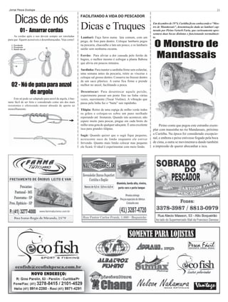 Jornal Pesca Ecologia

Dicas de nós
01 - Amarrar cordas
As cordas após o uso devem sempre ser enroladas
para que fiquem acessíveis e desembaraçadas. Veja como!
1- Enrolando
2- Prendendo
3- Dando um nó

21

FACILITANDO A VIDA DO PESCADOR

Dicas e Truques
Lambari: Faça furos numa lata comum, com um
prego, de fora para dentro. Coloque lambaris pegos
na pescaria, chacoalhe a lata um pouco, e os lambaris
sairão sem nenhuma escama.
Ferrão: Para aliviar a dor causada pelo ferrão de
bagres, o melhor mesmo é esfregar a planta Babosa
que alivia em poucos minutos.

02 - Nó de pata para anzol
de argola
Este nó pode ser adaptado para anzol de argola, é bastante fácil de ser feito e considerado como um dos mais
resistentes e oferecendo menor abrasão de aperto ao
monofilamento.

Em dezembro de 1974, Curitiba ficou conhecendo o “Mostro de Mandassais”, denominação dada ao lambari capturado por Pirino Verterb Faria, que curiosamente apresentava duas bocas distintas e funcionando normalmente.

O Monstro de
Mandassais

Sardinha: Para manter a sardinha firme sem esfarelar,
uma semana antes da pescaria, retire as vísceras e
coloque sal grosso dentro. Conserve no freezer dentro
de um saco plástico. A carne fica firme e prende
melhor no anzol, facilitando a pesca.
Desentocar: Para desentocar aquele peixão,
experimente passar um pente fino na linha várias
vezes, suavemente (Tocar Violino). A vibração que
passa pela linha faz o “baita” sair rapidinho.
Tilápia: Retire de uma espiga de milho verde todos
os grãos e coloque-os sobre um pano molhado
esperando até brotarem. Quando isto acontecer, não
espere muito para pescar, pingue em cada broto do
milho uma gota de qualquer adoçante. É uma excelente
isca para grandes tilápias.
Sagú: Quando quizer que o sagú fique pequeno,
acrescente suco de limão enquanto ele estiver
fervendo. Quanto mais limão colocar mas pequeno
ele ficará. O ideal é experimentar com meio limão.

Pirino conta que pegou este estranho exemplar com massinha no rio Mandassais, próximo
a Curitiba. Na época foi considerado excepcional, e embora o peixe estivesse fisgado pela boca
de cima, a outra se movimentava dando também
a impressão de querer abocanhar a isca.

 