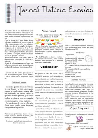 Jornal Notícia Escolar

As turmas de 2º ano trabalharam com                     Nossos eventos!                   tração de escravos, em áreas afastadas dos
cada profissão fazendo com que os alu-
nos conhecessem um pouquinho de cada                                                      centros de colonização ou em locais de di-
                                               Oi minha gente, vem aí o nosso Ar-
uma, através de textos diversificados, fo-          raiá, não fique de fora!!             fícil acesso.
tos.
Com as turmas de 5º ano foram desen-                                                                       Receita
volvidas atividades de perspectivas de
vida, o que se desenvolve em cada pro-
fissão através de produções textuais e       • Nossa festa julina acontecerá no dia 15    Hum!!! Agora vamos aprender uma deli-
pesquisas. Já as turmas de 3º e 4º ano       de julho a partir das 18 horas, venha nos    ciosa receita de um bolo, trazida pela aluna
apresentaram atividades como textos so-      prestigiar! Teremos várias atrações e        Rúbia da turma 501.
bre a valorização do trabalho, descobrin-    muitos quitutes. Você é o nosso convida-
                                             do especial.                                                    Bolo Simples
do talentos e vocações, entrevistas e con-
                                                                                           Ingredientes:
fecção de quadros e murais.
A educação infantil ficou com a parte de     • No dia 15 de julho os alunos e professo-
                                             res entrarão em recesso, então curtam        .1xícara de (chá)de manteiga
dramatização, contação de histórias e                                                     .1xícara de (chá)de açúcar
                                             bastante, para iniciarmos o 2º semestre
músicas.                                                                                  .1/2 xícara de mel
                                             com muita empolgação.
A sala de informática desenvolveu o tra-                                                  .4gemas de ovos
balho em conjunto com as professoras                                                      .1/2 xícara de (chá) de farinha de trigo com
produzindo cartazes, textos e desenhos.                 Você sabia?                       fermento
                                                                                          .1/2 xícara de (chá) de coco ralado (se
                                                                                          você quiser)
 Abaixo um dos textos produzidos na                                                       .1xícara de (chá)de fubá
                                             Em janeiro de 2003 foi criada a lei nº
sala de informática pelos alunos André e                                                  .1xícara de leite
Luiz da turma 501 da professora Maria-       10.639/03, no artigo 26-A, nesta lei tor-    .4 claras batidas em neve
na.                                                                                       __________________________________
                                             na-se obrigatório nos estabelecimentos de
                                                                                                    MODO DE PREPARO
                                             Ensino Fundamental e Médio, oficiais e
          Escola dos Sonhos
                                             particulares, o ensino sobre a história e    Numa batedeira,bata a manteiga com o aç-
                                                                                          úcar, o mel e as gemas até ficar um creme
  Eu queria que na minha escola não          cultura afro-brasileira. Nossa escola vem    fofo, alternadamente,adicione a mistura de
tivesse brigas e nem desrespeito             cumprindo esta lei por nossa comunidade      farinha com fermento, coco, fubá e o
contra as professoras porque elas                                                         leite,continue batendo até a massa ficar ho-
                                             conter um rico acervo histórico sobre esta   mogênea, incorpore delicadamente as cla-
nos ensinarão um futuro melhor é
que não tivesse apelidos, pois isto é        cultura.                                     ras em neve.
                                                                                          Despeje numa forma redonda média em
bulling e crime, e nem preconceito            Agora, você sabia que nossa comunida-       toda a enrarecida. Asse em forno médio
contra os negros, pois é racismo.            de é reconhecida pelo governo federal        (180ªc) pré aquecido por cerca de 3 minu-
                                                                                          tos ou até que espetando um palito no cen-
  Eu queria que tivesse na educação          como comunidade quilombola? E Sabe o         tro,este saia limpo. Retire do forno e des-
física uma quadra para fazermos              que foi um quilombo?                         forme morno.
campeonatos esportivos.
                                              Quilombo é um local de refúgio dos es-               O que é o que é?
                                             cravos negros brasileiros (quilombolas).
Parabéns aos professores, alunos e toda a    Os quilombos consistiam de agrupamen-        Tem pé de porco, orelha de porco, mas não
equipe técnica e diretiva da escola, pela                                                 é porco?
realização e o apoio neste projeto.          tos de ex–escravos fugidos de seus se-
                                             nhores no período colonial do Brasil. Re-                                       R: Feijoada
  Professora multiplicadora tecnológica
           Daiane Aparecida                  presentaram uma das mais importantes         O que o macaco falou para banana?
                                             formas de resistência à escravidão. Loca-
                                                                                                          R: Nada nenhum dos dois falam.
                                             lizavam-se em regiões de grande concen-                               Thayná – Turma 500
 
