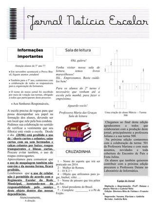 Jornal Notícia Escolar
        Informações                              Sala de leitura                               1
        importantes
                                                     Olá, galera!
      Atenção alunos do 5° ano !!!
                                                                                       2
                                        Venha visitar nossa sala de
 • Em novembro acontecerá a Prova Bra- leitura,       temos       livros         3                                    6
 sil, fiquem atentos ,estudem!          maravilhosos!
                                        Há... Emprestamos. Basta cuidá-
 • Também para o 5º ano, contaremos com los bem!
 a colaboração de todos os responsáveis
                                                                                                       4
 para a organização da formatura.
                                          Para os alunos do 2º turno é                             5              *
 • O nome do nosso jornal foi escolhido   necessário que venham até a
 por meio de votação nas turmas, obrigado escola pela manhã, para fazer o
 a todos que participaram deste processo. empréstimo.
   • Aos   Senhores Responsáveis,
                                                   Aguardo vocês!                          7
A escola precisa de regras para que
possa desempenhar seu papel na              Professora Maria das Graças          Uma criação do aluno Márcio - Turma:
                                                   Sala de leitura                               500
formação dos alunos, devendo ser
um local que zele pela boa conduta.                                              Chegamos ao final desta edição
Pedimos sua colaboração no sentido                                              agradecemos       a   todos     que
de verificar a vestimenta que seu                                               colaboraram com a produção deste
filho(a) está vindo a escola. Desde                                             jornal, principalmente a professora
o dia (20/06) está proibido o uso                                               Juliana e a sua turma 500.
de : shorts curtos e colantes; saias                                              Na próxima edição contaremos
curtas com ou sem bermudas e                                                    com a colaboração da turma: 501
calças colantes por baixo; roupas                                               da Professora Mariana e com mais
transparentes e blusas curtas.                                                  assuntos, novidades e toda
Procure evitar também, o uso de                  CRUZADINHA                     cobertura do Encontro de Pais e
roupas extravagantes.                                                           Festa Julina.
Aproveitamos para comunicar que                                                  Os alunos que também quiserem
                                           1 – Nome do esporte que iriá ser
o uso de maquiagem também não                                                   contribuir com a próxima edição
                                          praticado em 2014.
convém e da mesma forma, ficará            2 – Mulher de Romeu.                 procurem a Professora Daiane no
proibido.                                  3 – 10 X 2 =                         Laboratório de Informática.
Lembramos que o uso de celular             4 – Objeto que utilizamos para jo-
não é permitido de acordo com o           gar, futebol, vôlei ….
Regimento Escolar da Rede                  5 – Nome do pássaro que tira pólen                  Equipe do Jornal
Municipal, isentando-nos da               da flor.
                                           6 – Atual presidente do Brasil.        Digitação e diagramação: Profª: Daiane e
responsabilidade pelo sumiço                                                    alunos Márcio e Gabriel Melo
deste objeto dentro das nossas             7 – Complete: _________ e o Pé de      Edição: Diretora Rita de Fátima e Francie-
dependências.                             Feijão.                               le
                                                                                  Impressão: Suzana, Flaviane e Andréia
          Atenciosamente,                                                         Revisão: Andréia Reis
               A direção.
 
