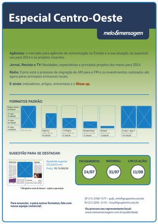 Rodapé largo
25,2 x 11,3 cm
27.500,00
Rodapé
25,2 x 5 cm
13.000,00
2ªcapa + pág. 3
56 x 41,5 cm
134.700,00
Página inteira
55.900,00
2ª capa
67.600,00
3ª capa
63.700,00
4ª capa
74.000,00 28 x 41,5 cm Página jr.
18,8 x 28 cm
45.500,00
1/2 Página
25,2 x 18,5 cm
37.300,00
Ou procure seu representante local:
www.meioemensagem.com.br/publicidade
SP (11) 3769-1577 – pub_mm@grupomm.com.br
RJ (21) 2245- 2119 – lcruz@grupomm.com.brPara anunciar, e para outros formatos,fale com
nossa equipe comercial.
FECHAMENTO: CIRCULAÇÃO:MATERIAL:
Agências: o mercado para agências de comunicação no Estado e a sua atuação, as expectati-
vas para 2014 e os projetos recentes.
Jornal, Revista e TV: Novidades, expectativas e principais projetos dos meios para 2014.
Rádio: Como está o processo de migração do AM para o FM e os investimentos realizados até
agora pelas principais emissoras locais.
E ainda: indicadores, artigos, entrevistas e o Show up.
Especial Centro-Oeste
SUGESTÃO PARA SE DESTACAR:
Quadrado superior
(25,2x25,2 cm)
Preço: R$ 74.000,00
* Obrigatório envio de boneco - sujeito a aprovação
FORMATOS PADRÃO:
24/07 31/07 11/08
 