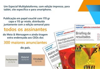 do país. 
Publicação em papel couchêcom 170 grcapa e 115 grmiolo, distribuída juntamente com a edição semanal para 
todososassinantes 
do Meio & Mensagem e ainda tiragem extra endereçada aos CEOsdos 
300 maiores anunciantes 
Material 
30/10/14 
Circulação 
10/11/14 
Fechamento 
23/10/14 
Um Especial Multiplataforma, com edição impressa, para tablet, site específico e para smartphone.  