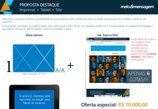 Oferecemos para esse produto, a possibilidade do anunciante ter maior visibilidade tanto na edição impressa quanto no tablet, e ainda no site específico. 
Esta proposta contempla uma página dupla, mais superbanner (728 x 90 px) com exibição randômica* e assinatura/logo no rodapé da homepage e das páginas internas no site do projeto, conforme ilustração a seguir: 
1 
Oferta especial: R$ 70.000,00 
+ 
A veiculação de mídia no site “Especial CEOs” estará disponível somente para os anunciantes que adquirirem esta proposta destaque. Não haverá venda avulsa. 
Imagem meramente ilustrativa. Layout do site ainda não finalizado. 
PROPOSTA DESTAQUE 
Impresso + Tablet + Site 
APENAS 6COTAS!!!  