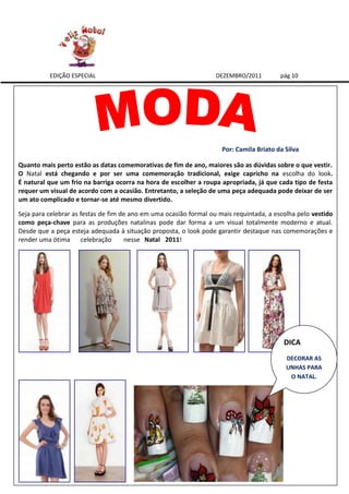EDIÇÃO ESPECIAL                                          DEZEMBRO/2011         pág 10




                                                                     Por: Camila Briato da Silva

Quanto mais perto estão as datas comemorativas de fim de ano, maiores são as dúvidas sobre o que vestir.
O Natal está chegando e por ser uma comemoração tradicional, exige capricho na escolha do look.
É natural que um frio na barriga ocorra na hora de escolher a roupa apropriada, já que cada tipo de festa
requer um visual de acordo com a ocasião. Entretanto, a seleção de uma peça adequada pode deixar de ser
um ato complicado e tornar-se até mesmo divertido.

Seja para celebrar as festas de fim de ano em uma ocasião formal ou mais requintada, a escolha pelo vestido
como peça-chave para as produções natalinas pode dar forma a um visual totalmente moderno e atual.
Desde que a peça esteja adequada à situação proposta, o look pode garantir destaque nas comemorações e
render uma ótima celebração          nesse Natal 2011!




                                                                                          DICA
                                                                                           DECORAR AS
                                                                                           UNHAS PARA
                                                                                            O NATAL.
 