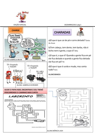 EDIÇÃO ESPECIAL                                       DEZEMBRO/2011 pág 3


       CHARGE CHARGE
                                                   CHARADAS

                                            a)O que é que cai de pé e corre deitado? Gotas
                                            da chuva

                                            b)Tem cabeça, tem dente, tem barba, não é
                                            bicho nem é gente, o que é? Alho

                                            c)O que é, o que é? Quando a gente fica em pé
ALUNA:GABRIELA BRUM
                                            ele fica deitado e quando a gente fica deitada
                                            ele fica em pé? Pé

                                            d)O que é que é surdo e mudo, mas conta
                                            tudo? livro

                                            ALUNO:BIANCA




             ALUNA: GABRIELA SCHREIBER

AJUDE O PAPAI NOEL ENCONTRAR O SEU TRENÓ
PERCORRENDO O CAMINHO MAIS CURTO:




                                                                                             :

                                           ALUNA:MÔNICA LASH
 
