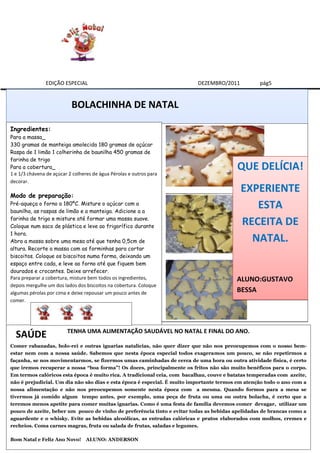 EDIÇÃO ESPECIAL                                            DEZEMBRO/2011           pág5


                           BOLACHINHA DE NATAL

Ingredientes:
Para a massa_
330 gramas de manteiga amolecida 180 gramas de açúcar
Raspa de 1 limão 1 colherinha de baunilha 450 gramas de
farinha de trigo
Para a cobertura_
1 e 1/3 chávena de açúcar 2 colheres de água Pérolas e outros para
                                                                                         QUE DELÍCIA!
decorar.
                                                                                           EXPERIENTE
Modo de preparação:
Pré-aqueça o forno a 180ºC. Misture o açúcar com a
baunilha, as raspas de limão e a manteiga. Adicione a a
                                                                                              ESTA
farinha de trigo e misture até formar uma massa suave.
Coloque num saco de plástica e leve ao frigorífico durante
                                                                                           RECEITA DE
1 hora.
Abra a massa sobre uma mesa até que tenha 0,5cm de                                           NATAL.
altura. Recorte a massa com as forminhas para cortar
biscoitos. Coloque os biscoitos numa forma, deixando um
espaço entre cada, e leve ao forno até que fiquem bem
dourados e crocantes. Deixe arrefecer.
Para preparar a cobertura, misture bem todos os ingredientes,                            ALUNO:GUSTAVO
depois mergulhe um dos lados dos biscoitos na cobertura. Coloque
algumas pérolas por cima e deixe repousar um pouco antes de                              BESSA
comer.




                         TENHA UMA ALIMENTAÇÃO SAUDÁVEL NO NATAL E FINAL DO ANO.
  SAÚDE
Comer rabanadas, bolo-rei e outras iguarias natalícias, não quer dizer que não nos preocupemos com o nosso bem-
estar nem com a nossa saúde. Sabemos que nesta época especial todos exageramos um pouco, se não repetirmos a
façanha, se nos movimentarmos, se fizermos umas caminhadas de cerca de uma hora ou outra atividade física, é certo
que iremos recuperar a nossa “boa forma”! Os doces, principalmente os fritos não são muito benéficos para o corpo.
Em termos calóricos esta época é muito rica. A tradicional ceia, com bacalhau, couve e batatas temperadas com azeite,
não é prejudicial. Um dia não são dias e esta época é especial. É muito importante termos em atenção todo o ano com a
nossa alimentação e não nos preocupemos somente nesta época com a mesma. Quando formos para a mesa se
tivermos já comido algum tempo antes, por exemplo, uma peça de fruta ou uma ou outra bolacha, é certo que a
teremos menos apetite para comer muitas iguarias. Como é uma festa de família devemos comer devagar, utilizar um
pouco de azeite, beber um pouco de vinho de preferência tinto e evitar todas as bebidas apelidadas de brancas como a
aguardente e o whisky. Evite as bebidas alcoólicas, as entradas calóricas e pratos elaborados com molhos, cremes e
recheios. Coma carnes magras, fruta ou salada de frutas, saladas e legumes.

Bom Natal e Feliz Ano Novo!       ALUNO: ANDERSON
 