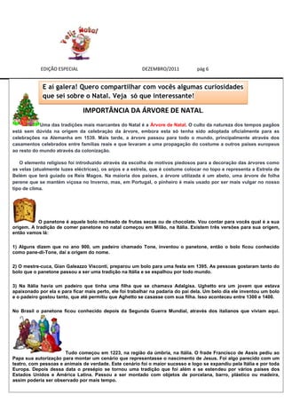 EDIÇÃO ESPECIAL                              DEZEMBRO/2011           pág 6


             E aí galera! Quero compartilhar com vocês algumas curiosidades
             que sei sobre o Natal. Veja só que interessante!

                               IMPORTÂNCIA DA ÁRVORE DE NATAL.
            Uma das tradições mais marcantes do Natal é a Árvore de Natal. O culto da natureza dos tempos pagãos
está sem dúvida na origem da celebração da árvore, embora esta só tenha sido adoptada oficialmente para as
celebrações na Alemanha em 1539. Mais tarde, a árvore passou para todo o mundo, principalmente através dos
casamentos celebrados entre famílias reais e que levaram a uma propagação do costume a outros países europeus
ao resto do mundo através da colonização.

   O elemento religioso foi introduzido através da escolha de motivos piedosos para a decoração das árvores como
as velas (atualmente luzes eléctricas), os anjos e a estrela, que é costume colocar no topo e representa a Estrela de
Belém que terá guiado os Reis Magos. Na maioria dos países, a árvore utilizada é um abeto, uma árvore de folha
perene que se mantém viçosa no Inverno, mas, em Portugal, o pinheiro é mais usado por ser mais vulgar no nosso
tipo de clima.




           O panetone é aquele bolo recheado de frutas secas ou de chocolate. Vou contar para vocês qual é a sua
origem. A tradição de comer panetone no natal começou em Milão, na Itália. Existem três versões para sua origem,
então vamos lá:

1) Alguns dizem que no ano 900, um padeiro chamado Tone, inventou o panetone, então o bolo ficou conhecido
como pane-di-Tone, daí a origem do nome.

2) O mestre-cuca, Gian Galeazzo Visconti, preparou um bolo para uma festa em 1395. As pessoas gostaram tanto do
bolo que o panetone passou a ser uma tradição na Itália e se espalhou por todo mundo.

3) Na Itália havia um padeiro que tinha uma filha que se chamava Adalgisa. Ughetto era um jovem que estava
apaixonado por ela e para ficar mais perto, ele foi trabalhar na padaria do pai dela. Um belo dia ele inventou um bolo
e o padeiro gostou tanto, que até permitiu que Aghetto se casasse com sua filha. Isso aconteceu entre 1300 e 1400.

No Brasil o panetone ficou conhecido depois da Segunda Guerra Mundial, através dos italianos que viviam aqui.




                      Tudo começou em 1223, na região da úmbria, na Itália. O frade Francisco de Assis pediu ao
Papa sua autorização para montar um cenário que representasse o nascimento de Jesus. Foi algo parecido com um
teatro, com pessoas e animais de verdade. Este cenário foi o maior sucesso e logo se expandiu pela Itália e por toda
Europa. Depois dessa data o presépio se tornou uma tradição que foi além e se estendeu por vários países dos
Estados Unidos e América Latina. Passou a ser montado com objetos de porcelana, barro, plástico ou madeira,
assim poderia ser observado por mais tempo.
 