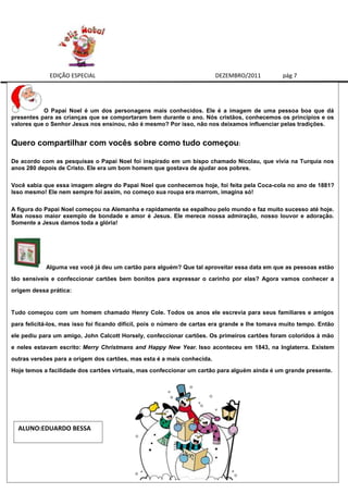 EDIÇÃO ESPECIAL                                             DEZEMBRO/2011          pág 7




           O Papai Noel é um dos personagens mais conhecidos. Ele é a imagem de uma pessoa boa que dá
presentes para as crianças que se comportaram bem durante o ano. Nós cristãos, conhecemos os princípios e os
valores que o Senhor Jesus nos ensinou, não é mesmo? Por isso, não nos deixamos influenciar pelas tradições.


Quero compartilhar com vocês sobre como tudo começou:

De acordo com as pesquisas o Papai Noel foi inspirado em um bispo chamado Nicolau, que vivia na Turquia nos
anos 280 depois de Cristo. Ele era um bom homem que gostava de ajudar aos pobres.

Você sabia que essa imagem alegre do Papai Noel que conhecemos hoje, foi feita pela Coca-cola no ano de 1881?
Isso mesmo! Ele nem sempre foi assim, no começo sua roupa era marrom, imagina só!

A figura do Papai Noel começou na Alemanha e rapidamente se espalhou pelo mundo e faz muito sucesso até hoje.
Mas nosso maior exemplo de bondade e amor é Jesus. Ele merece nossa admiração, nosso louvor e adoração.
Somente a Jesus damos toda a glória!




            Alguma vez você já deu um cartão para alguém? Que tal aproveitar essa data em que as pessoas estão
tão sensíveis e confeccionar cartões bem bonitos para expressar o carinho por elas? Agora vamos conhecer a
origem dessa prática:


Tudo começou com um homem chamado Henry Cole. Todos os anos ele escrevia para seus familiares e amigos
para felicitá-los, mas isso foi ficando difícil, pois o número de cartas era grande e lhe tomava muito tempo. Então
ele pediu para um amigo, John Calcott Horsely, confeccionar cartões. Os primeiros cartões foram coloridos à mão
e neles estavam escrito: Merry Christmans and Happy New Year. Isso aconteceu em 1843, na Inglaterra. Existem
outras versões para a origem dos cartões, mas esta é a mais conhecida.
Hoje temos a facilidade dos cartões virtuais, mas confeccionar um cartão para alguém ainda é um grande presente.




  ALUNO:EDUARDO BESSA
 
