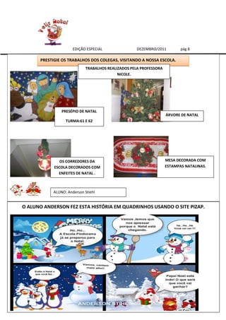 EDIÇÃO ESPECIAL               DEZEMBRO/2011          pág 8

      PRESTIGIE OS TRABALHOS DOS COLEGAS, VISITANDO A NOSSA ESCOLA.
                            TRABALHOS REALIZADOS PELA PROFESSORA
                                           NICOLE.




               PRESÉPIO DE NATAL
                                                                   ÁRVORE DE NATAL
                 TURMA:61 E 62




               OS CORREDORES DA                                    MESA DECORADA COM
            ESCOLA DECORADOS COM                                   ESTAMPAS NATALINAS.
              ENFEITES DE NATAL .



           ALUNO: Anderson Stiehl


O ALUNO ANDERSON FEZ ESTA HISTÓRIA EM QUADRINHOS USANDO O SITE PIZAP.
 