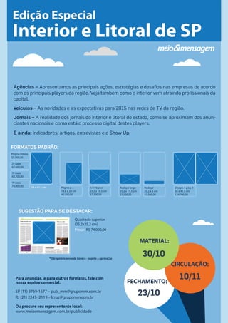 Edição Especial 
Interior e Litoral de SP 
Agências – Apresentamos as principais ações, estratégias e desafios nas empresas de acordo 
com os principais players da região. Veja também como o interior vem atraindo profissionais da 
capital. 
Veículos – As novidades e as expectativas para 2015 nas redes de TV da região. 
Jornais – A realidade dos jornais do interior e litoral do estado, como se aproximam dos anun-ciantes 
nacionais e como está o processo digital destes players. 
E ainda: Indicadores, artigos, entrevistas e o Show Up. 
Para anunciar, e para outros formatos, fale com 
nossa equipe comercial. 
SP (11) 3769-1577 – pub_mm@grupomm.com.br 
RJ (21) 2245- 2119 – lcruz@grupomm.com.br 
Ou procure seu representante local: 
www.meioemensagem.com.br/publicidade 
Rodapé largo 
25,2 x 11,3 cm 
27.500,00 
Rodapé 
25,2 x 5 cm 
13.000,00 
2ªcapa + pág. 3 
56 x 41,5 cm 
134.700,00 
Página inteira 
55.900,00 
2ª capa 
67.600,00 
3ª capa 
63.700,00 
4ª capa 
74.000,00 28 x 41,5 cm Página jr. 
18,8 x 28 cm 
45.500,00 
1/2 Página 
25,2 x 18,5 cm 
37.300,00 
FORMATOS PADRÃO: 
SUGESTÃO PARA SE DESTACAR: 
Quadrado superior 
(25,2x25,2 cm) 
Preço: R$ 74.000,00 
* Obrigatório envio de boneco - sujeito a aprovação 
MATERIAL: 
FECHAMENTO: 
23/10 
CIRCULAÇÃO: 
30/10 
10/11 

