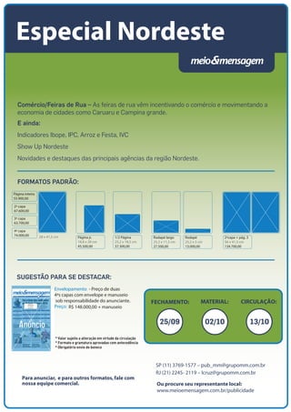 Rodapé largo
25,2 x 11,3 cm
27.500,00
Rodapé
25,2 x 5 cm
13.000,00
2ªcapa + pág. 3
56 x 41,5 cm
134.700,00
Página inteira
55.900,00
2ª capa
67.600,00
3ª capa
63.700,00
4ª capa
74.000,00 28 x 41,5 cm Página jr.
18,8 x 28 cm
45.500,00
1/2 Página
25,2 x 18,5 cm
37.300,00
Ou procure seu representante local:
www.meioemensagem.com.br/publicidade
SP (11) 3769-1577 – pub_mm@grupomm.com.br
RJ (21) 2245- 2119 – lcruz@grupomm.com.br
Para anunciar, e para outros formatos,fale com
nossa equipe comercial.
FECHAMENTO: CIRCULAÇÃO:MATERIAL:
Comércio/Feiras de Rua – As feiras de rua vêm incentivando o comércio e movimentando a
economia de cidades como Caruaru e Campina grande.
E ainda:
Indicadores Ibope, IPC, Arroz e Festa, IVC
Show Up Nordeste
Novidades e destaques das principais agências da região Nordeste.
Especial Nordeste
SUGESTÃO PARA SE DESTACAR:
FORMATOS PADRÃO:
25/09 02/10 13/10
Envelopamento - Preço de duas
4ªs capas com envelope e manuseio
sob responsabilidade do anunciante.
Preço: R$ 148.000,00 + manuseio
* Formato e gramatura aprovadas com antecedência
* Valor sujeito a alteração em virtude da circulação
* Obrigatório envio de boneco
 