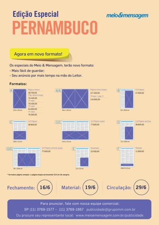 Edição Especial
PERNAMBUCO
Fechamento: 16/6 Material: 19/6 Circulação: 29/6
Para anunciar, fale com nossa equipe comercial:
SP (11) 3769-1577 – (11) 3769-1667 publicidade@grupomm.com.br
Ou procure seu representante local: www.meioemensagem.com.br/publicidade
Formatos:
A Página inteira
23,3 x 33 cm
2ª capa
70.400,00
58.700,00
3ª capa
64.600,00
4ª capa
76.300,00
Pág. determinada
70.400,00
43,3 x 13 cm
C/C 1/2 Página dupla
77.600,00
19,8 X 5,3 cm
F Rodapé
11.800,00
E
13 x 13 cm
23.500,00
Quadrado
13 x 19,8 cm
38.800,00
D 1/2 Página vertical
* formatos página simples e página dupla acrescentar 0,5 cm de sangria.
30 x 19,8 cm
D/D
77.600,00
1/2 Página vertical dupla
19,8 x 13 cm
C 1/2 Página
38.800,00
13 x 26,6 cm
47.000,00
B 2/3 Página
46,4 x 33 cm
A/A Página inteira dupla
117.400,00
2ªcapa + pág. 3
140.900,00
Os especiais do Meio & Mensagem, terão novo formato:
- Mais fácil de guardar;
- Seu anúncio por mais tempo na mão do Leitor.
Agora em novo formato!Agora em novo formato!
 