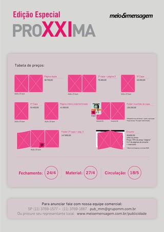 Edição Especial
Fechamento: 24/4 Material: 27/4 Circulação: 18/5
58.700,00
Página dupla
45,8 x 27,4cm
76.300,00
2ª capa + página 3
45,8 x 27,4cm
49.300,00
3ª Capa
22,9 x 27,4cm
53.400,00
4ª Capa
22,9 x 27,4cm 22,9 x 27,4cm
41.000,00
Página inteira inderteminada
Anúncio 01 Anúncio 02
* Obrigatório envio de boneco - sujeito a aprovação
* Preço de duas “4ªs capas” determinadas
128.200,00
Folder invertido de capa
Capa
147.900,00
Folder 2ª capa + pág. 3
45,8 x 27,4cm
Para anunciar fale com nossa equipe comercial:
SP (11) 3769-1577 – (11) 3769-1667 pub_mm@grupomm.com.br
Ou procure seu representante local: www.meioemensagem.com.br/publicidade
Tabela de preços:
28.800,00
Encarte
solto ou preso
Preço: 70% do preço “página”
X nº de páginas do encarte
+ manuseio
* Máximo de 8 páginas no formato M&M
 