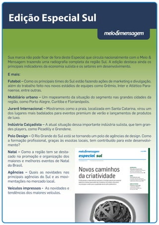 Edição Especial Sul 
Sua marca não pode ficar de fora deste Especial que circula nacionalmente com o Meio & 
Mensagem trazendo uma radiografia completa da região Sul. A edição destaca ainda os 
principais indicadores da economia sulista e os setores em desenvolvimento. 
E mais: 
Futebol – Como os principais times do Sul estão fazendo ações de marketing e divulgação, 
além do trabalho feito nos novos estádios de equipes como Grêmio, Inter e Atlético Para-naense, 
entre outras. 
Mobiliário urbano – Um mapeamento da situação do segmento nas grandes cidades da 
região, como Porto Alegre, Curitiba e Florianópolis. 
Jurerê Internacional – Mostramos como a praia, localizada em Santa Catarina, virou um 
dos lugares mais badalados para eventos premium de verão e lançamentos de produtos 
de luxo. 
Indústria Calçadista – A atual situação dessa importante indústria sulista, que tem gran-des 
players, como Picadilly e Grendene. 
Polo Design – O Rio Grande do Sul está se tornando um polo de agências de design. Como 
a formação profissional, graças às escolas locais, tem contribuído para este desenvolvi-mento? 
Natal – Como a região tem se desta-cado 
na promoção e organização dos 
maiores e melhores eventos de Natal 
do Brasil. 
Agências – Quais as novidades nas 
principais agências do Sul e as movi-mentações 
no mercado local. 
Veículos impressos - As novidades e 
tendências dos maiores veículos. 
 