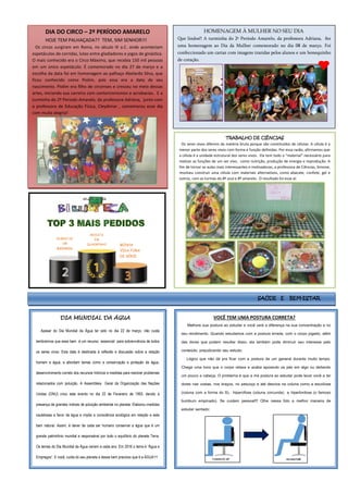 DIA MUNDIAL DA ÁGUA
Apesar do Dia Mundial da Água ter sido no dia 22 de março, não custa
lembrarmos que esse bem é um recurso essencial para sobrevivência de todos
os seres vivos. Esta data é destinada à reflexão e discussão sobre a relação
homem e água, e abordam temas como a conservação e proteção da água,
desenvolvimento correto dos recursos hídricos e medidas para resolver problemas
relacionados com poluição. A Assembleia Geral da Organização das Nações
Unidas (ONU) criou este evento no dia 22 de Fevereiro de 1993, devido à
presença de grandes índices de poluição ambiental no planeta. Elaborou medidas
cautelosas a favor da água e impôs a consciência ecológica em relação a este
bem natural. Assim, é dever de cada ser humano conservar a água que é um
grande patrimônio mundial e responsável por todo o equilíbrio do planeta Terra.
Os temas do Dia Mundial da Água variam a cada ano. Em 2016 o tema é “Água e
Empregos”. E você, cuida do seu planeta e desse bem precioso que é a ÁGUA??
DIA DO CIRCO – 2º PERÍODO AMARELO
HOJE TEM PALHAÇADA?? TEM, SIM SENHOR!!!
Os circos surgiram em Roma, no século III a.C. onde aconteciam
espetáculos de corridas, lutas entre gladiadores e jogos de ginástica.
O mais conhecido era o Circo Máximo, que recebia 150 mil pessoas
em um único espetáculo. É comemorado no dia 27 de março e a
escolha da data foi em homenagem ao palhaço Abelardo Silva, que
ficou conhecido como Piolim, pois essa era a data de seu
nascimento. Piolim era filho de circenses e cresceu no meio dessas
artes, iniciando sua carreira com contorcionismos e acrobacias. E a
turminha do 2º Período Amarelo, da professora Adriana, junto com
a professora de Educação Física, Cleydimar , comemorou esse dia
com muita alegria!
HOMENAGEM À MULHER NO SEU DIA
Que lindos!! A turminha do 2º Período Amarelo, da professora Adriana, fez
uma homenagem ao Dia da Mulher comemorado no dia 08 de março. Foi
confeccionado um cartaz com imagens trazidas pelos alunos e um bonequinho
de coração.
VOCÊ TEM UMA POSTURA CORRETA?
Melhore sua postura ao estudar e você verá a diferença na sua concentração e no
seu rendimento. Quando estudamos com a postura errada, com o corpo jogado, além
das dores que podem resultar disso, ela também pode diminuir seu interesse pelo
conteúdo, prejudicando seu estudo.
Lógico que não dá pra ficar com a postura de um general durante muito tempo.
Chega uma hora que o corpo relaxa e acaba apoiando os pés em algo ou deitando
um pouco a cabeça. O problema é que a má postura ao estudar pode levar você a ter
dores nas costas, nos braços, no pescoço e até desvios na coluna como a escoliose
(coluna com a forma do S), hipercifose (coluna corcunda) e hiperlordose (o famoso
bumbum empinado). Se cuidem pessoal!!! Olhe nessa foto a melhor maneira de
estudar sentado:
REVISTA
EM
QUADRINHO
DIÁRIO DE
UM
BANANA
MINHA
VIDA FORA
DE SÉRIE
TRABALHO DE CIÊNCIAS
Os seres vivos diferem da matéria bruta porque são constituídos de células. A célula é a
menor parte dos seres vivos com forma e função definidas. Por essa razão, afirmamos que
a célula é a unidade estrutural dos seres vivos. Ela tem todo o “material” necessário para
realizar as funções de um ser vivo, como nutrição, produção de energia e reprodução. A
fim de tornar as aulas mais interessantes e motivadoras, a professora de Ciências, Simone,
resolveu construir uma célula com materiais alternativos, como abacate, confete, gel e
outros, com as turmas do 8º azul e 8º amarelo. O resultado foi esse aí:
SAÚDE E BEM-ESTAR
 