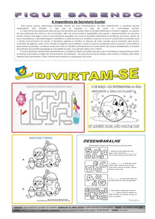 A importância da Secretaria Escolar
Toda escola precisa desenvolver atividades visando seu bom funcionamento. Na área administrativa a secretaria escolar
desempenha este trabalho. É nela que se organiza a vida do aluno na comunidade escolar.
É o setor da escola responsável pelos serviços de secretaria que realiza todas as funções destinadas a manter os registros, os arquivos
de documentação dos alunos e dos funcionários, além de comunicados e expedições para apoiar o desenvolvimento do processo
escolar, dando valor legal a toda a documentação expedida com aval do Secretário responsável e da Direção da Escola. Dentro de
suas características, a Secretaria regula a admissão e a saída dos alunos e compõe os arquivos, os livros e os prontuários necessários para
o devido funcionamento da escola. A Secretaria organiza e mantém os arquivos de todos aqueles que já passaram pela escola,
chamados de egressos, assim como mantém os registros que se referem a todos os alunos e professores ativos na escola. O Secretário é
responsável por planejar, coordenar e executar todos os trabalhos administrativos da escola dentro dos prazos estabelecidos, e também
de participar das reuniões pedagógicas e de gestão escolar, com parceria direta com o diretor.
É muito importante valorizar este departamento e considerá-lo dentro da política escolar, pois é a Secretaria a responsável por todos
os eventos burocráticos e legais de funcionamento da instituição. Na nossa escola temos Andrea, pela manhã, e Valeska pela tarde,
fazendo todo esse trabalho. Valeu meninas pelo empenho e organização de vocês.
EXPEDIENTE: ESCOLA MUNICIPAL QUILOMBO DOS PALMARES; COORDENAÇÃO DO JORNAL ESCOLAR: LUCIENE CRISTINA DE CASTRO MORAES; DIREÇÃO: JOSÉ PEREIRA CASTRO; VICE-
DIREÇÃO: ANDRÉ LUIS TAVARES LOPES; EXECUÇÃO E DIAGRAMAÇÃO: Todos os alunos participantes do projeto “Jornal Escolar". TIRAGEM: 550 exemplares.
JOGO DOS 7 ERROS
ENCHA O COPINHO COM GOTINHAS DE ÁGUA
 