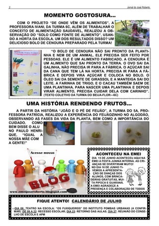 2                                                                              Jornal do José Roberto


                        MOMENTO GOSTOSURA...
    COM O PROJETO “DE ONDE VÊM OS ALIMENTOS”, A
PROFESSORA IVANI, DA TURMA 6C, ALÉM DE TRABALHAR O
CONCEITO DE ALIMENTAÇÃO SAUDÁVEL, REALIZOU A OB-
SERVAÇÃO DO “SOLO COMO FONTE DE ALIMENTO”, USAN-
DO A HORTA DA ESCOLA. UM DOS RESULTADOS DISSO? UM
DELICIOSO BOLO DE CENOURA PREPARADO PELA TURMA!

                            “O BOLO DE CENOURA NÃO SAI PRONTO DA PLANTI-
                        NHA E NEM DE UM ANIMAL. ELE PRECISA SER FEITO POR
                        PESSOAS. ELE É UM ALIMENTO FABRICADO. A CENOURA É
                        UM ALIMENTO QUE SAI PRONTO DA TERRA. O OVO SAI DA
                        GALINHA, NÃO PRECISA IR PARA A FÁBRICA. O AÇÚCAR SAI
                        DA CANA QUE TEM LÁ NA HORTA. PRECISA IR PARA A FÁ-
                        BRICA E DEPOIS VIRA AÇÚCAR E COLOCA NO BOLO. O
                        ÓLEO SAI DA SEMENTE DE GIRASSOL E A MANTEIGA SAI DO
                        LEITE. A FARINHA DE TRIGO, E O CACAU TAMBÉM SAEM DE
                        UMA PLANTINHA. PARA NASCER UMA PLANTINHA E DEPOIS
                        VIRAR ALIMENTO, PRECISA CUIDAR DELA COM CARINHO”.
                        (TEXTO COLETIVO DA TURMA DO BEIJA-FLOR—6C)


             UMA HISTÓRIA RENDENDO FRUTOS...
    A PARTIR DA HISTÓRIA “JOÃO E O PÉ DE FEIJÃO”, A TURMA DO 5A, PRO-
FESSORA PATRÍCIA, REALIZOU A EXPERIÊNCIA DO FEIJÃOZINHO NO ALGODÃO,
OBSERVANDO AS FASES DA VIDA DA PLANTA, BEM COMO A IMPORTÂNCIA DO
CUIDADO.    COMO
BEM DISSE O ALU
NO PAULO HENRI-
QUE,   “IGUAL   A
NOSSA MÃE COM
A GENTE!”


                                                           ACONTECEU NA EMEI
                                                        DIA 15 DE JUNHO ACONTECEU AQUI NA
                                                        EMEI A FESTA JUNINA INTERNA. AS CRI-
                                                        ANÇAS SE DIVERTIRAM MUITO!
                                                        NO DIA 16 DE JUNHO TI-
                                                        VEMOS A APRESENTA-
                                                         ÇÃO DE DANÇAS DOS
                                                        ALUNOS, COM BRINCA-
                                                       DEIRAS GRATUITAS, MUI-
                                                       TA PIPOCA E GUARANÁ.
                                                       A EMEI AGRADEÇE A
                                                       PRESENÇA E COLABORAÇÃO DE TODOS



                    FIQUE ATENTO! CALENDÁRIO DE JULHO
    DIA 06: TEATRO NA ESCOLA: “OS FUXIQUEIROS” DO INSTITUTO POMBAS URBANAS (A CONFIR-
     MAR) ;DE 09 A 22: RECESSO ESCOLAR; DIA 23: RETORNO DAS AULAS; DIA 27: REUNIÃO DO CONSE-
     LHO DE ESCOLA E APM
 