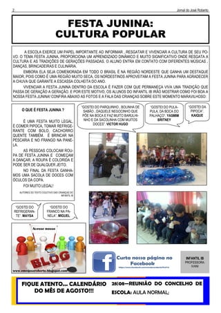 2 Jornal do José Roberto
FESTA JUNINA:
CULTURA POPULAR
FIQUE ATENTO... CALENDÁRIO
DO MÊS DE AGOSTO!!!
28|08—REUNIÃO DO CONCELHO DE
ESCOLA: AULA NORMAL;
INFANTIL IB
PROFESSORA:
IVANI
A ESCOLA EXERCE UM PAPEL IMPORTANTE AO INFORMAR , RESGATAR E VIVENCIAR A CULTURA DE SEU PO-
VO. O TEMA FESTA JUNINA, PROPORCIONA UM APRENDIZADO DINÂMICO E MUITO SIGNIFICATIVO ONDE RESGATA A
CULTURA E AS TRADIÇÕES DE GERAÇÕES PASSADAS. O ALUNO ENTRA EM CONTATO COM DIFERENTES MÚSICAS ,
DANÇAS, BRINCADEIRAS E CULINÁRIA.
EMBORA ELA SEJA COMEMORADA EM TODO O BRASIL É NA REGIÃO NORDESTE QUE GANHA UM DESTAQUE
MAIOR, POIS COMO É UMA REGIÃO MUITO SECA, OS NORDESTINOS APROVEITAM A FESTA JUNINA PARA AGRADECER
A CHUVA QUE GARANTE A ESCASSA COLHEITA DO ANO.
VIVENCIAR A FESTA JUNINA DENTRO DA ESCOLA É FAZER COM QUE PERMANEÇA VIVA UMA TRADIÇÃO QUE
PASSA DE GERAÇÃO A GERAÇÃO. E POR ESTE MOTIVO, OS ALUNOS DO INFANTIL IB IRÃO MOSTRAR COMO FOI BOA A
NOSSA FESTA JUNINA! CONFIRA ABAIXO AS FOTOS E A FALA DAS CRIANÇAS SOBRE ESTE MOMENTO MARAVILHOSO:
O QUE É FESTA JUNINA ?
É UMA FESTA MUITO LEGAL,
É COMER PIPOCA, TOMAR REFRIGE-
RANTE COM BOLO, CACHORRO
QUENTE TAMBÉM. É BRINCAR NA
PESCARIA E NO FRANGO NA PANE-
LA.
AS PESSOAS COLOCAM ROU-
PA DE FESTA JUNINA E COMEÇAM
A DANÇAR. A ROUPA É COLORIDA E
PODE SER DE QUALQUER JEITO.
NO FINAL DA FESTA GANHA-
MOS UMA SACOLA DE DOCES COM
ÓCULOS DA COPA.
FOI MUITO LEGAL!
AUTORES DO TEXTO COLETIVO DAS CRIANÇAS DO
INFANTIL IB
“GOSTEI DO PARQUINHO , BOLINHA DE
SABÃO , DAQUELE NEGOCINHO QUE
PÕE NA BOCA E FAZ MUITO BARULHI-
NHO E DA SACOLINHA COM MUITOS
DOCES”. VICTOR HUGO
“GOSTEI DO PULA-
PULA, DA BOCA DO
PALHAÇO”. YASMIM
BRITNEY
“GOSTEI DA
PIPOCA”.
KAIQUE
“GOSTEI DO
REFRIGERAN-
TE”. MAYSA
“GOSTEI DO
FRANCO NA PA-
NELA”. MIGUEL
 