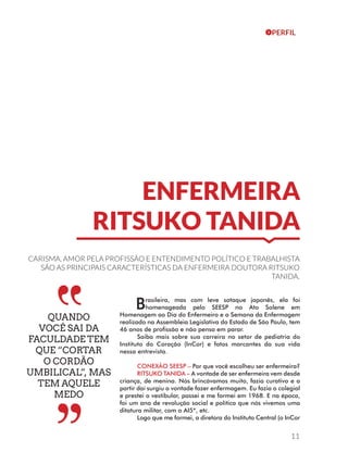 ENFERMEIRA 
RITSUKO TANIDA 
CARISMA, AMOR PELA PROFISSÃO E ENTENDIMENTO POLÍTICO E TRABALHISTA 
SÃO AS PRINCIPAIS CARACTERÍSTICAS DA ENFERMEIRA DOUTORA RITSUKO 
TANIDA. 
Brasileira, mas com leve sotaque japonês, ela foi 
homenageada pelo SEESP no Ato Solene em 
Homenagem ao Dia do Enfermeiro e a Semana da Enfermagem 
realizado na Assembleia Legislativa do Estado de São Paulo, tem 
46 anos de profissão e não pensa em parar. 
Saiba mais sobre sua carreira no setor de pediatria do 
Instituto do Coração (InCor) e fatos marcantes da sua vida 
nessa entrevista. 
CONEXÃO SEESP – Por que você escolheu ser enfermeira? 
RITSUKO TANIDA – A vontade de ser enfermeira vem desde 
criança, de menina. Nós brincávamos muito, fazia curativo e a 
partir daí surgiu a vontade fazer enfermagem. Eu fazia o colegial 
e prestei o vestibular, passei e me formei em 1968. E na época, 
foi um ano de revolução social e política que nós vivemos uma 
ditatura militar, com o AI5*, etc. 
Logo que me formei, a diretora do Instituto Central (o InCor 
11 
QUANDO 
VOCÊ SAI DA 
FACULDADE TEM 
QUE “CORTAR 
O CORDÃO 
UMBILICAL”, MAS 
TEM AQUELE 
MEDO 
PERFIL 
 
